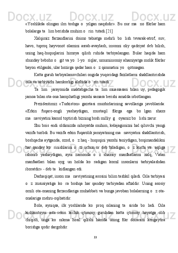 «Yoshlikda   olingan   ilm   toshga   o yilgan   naqshdir».   Bu   nur   ma no   fikrlar   ham 
bolalarga ta lim berishda muhim o rin  tutadi.[21]	
 
Xalqimiz   farzandlarini   doimo   tabiatga   mehrli   bo lish   tevarak-atrof,   suv,	

havo,   tuproq   hayvonot   olamini   asrab-avaylash,   insonni   oliy   qadriyat   deb   bilish,
uning   haq-huquqlarini   himoya   qilish   ruhida   tarbiyalangan.   Bular   haqida   ham
shunday beboho o git va yo l-yo riqlar, umuminsoniy ahamiyatga molik fikrlar	
  
bayon etilganki, ular hozirga qadar ham o z qimmatini yo qotmagan.	
 
Katta guruh tarbiyalanuvchilari ongida yuqoridagi fazilatlarni shakllantirishda
oila va tarbiyachi hamkorligi alohida o rin tutadi.	

Ta lim     jarayonida   maktabgacha   ta lim   muassasasi   bilan   uy,   pedagogik	
 
jamoa bilan ota-ona hamjihatligi yaxshi samara berishi amalda isbotlangan.
Prezidentimiz   «Turkiston»   gazetasi   muxbirlarining   savollariga   javoblarida:
«Erkin   fuqaro-ongli   yashaydigan,   mustaqil   fikrga   ega   bo lgan   shaxs	

ma naviyatini kamol toptirish bizning bosh milliy  g oyamiz bo lishi zarur.	
  
Shu  bois   endi   oldimizda   nihoyatda   muhim,  kelajagimizni   hal   qiluvchi   yangi
vazifa turibdi. Bu vazifa erkin fuqarolik jamiyatining ma naviyatini shakllantirish,	

boshqacha aytganda, ozod, o z haq - huquqini yaxshi taniydigan, boqimandalikni	

har   qanday   ko rinishlarini   o zi   uchun   or   deb   biladigan,   o z   kuchi   va     aqliga	
  
ishonib   yashaydigan,   ayni   zamonda   o z   shaxsiy   manfaatlarini   xalq,   Vatan	

manfaatlari   bilan   uyg un   holda   ko radigan   komil   insonlarni   tarbiyalashdan	
 
iboratdir» - deb ta kidlangan edi. 	

Darhaqiqat, inson ma naviyatining asosini bilim tashkil qiladi. Oila tarbiyasi	

o z   xususiyatiga   ko ra   boshqa   har   qanday   tarbiyadan   afzaldir.   Uning   asosiy	
 
omili ota-onaning farzandlariga muhabbati va bunga javoban bolalarning o z ota-	

onalariga mehru-oqibatidir.
Bola,   ayniqsa,   ilk   yoshlarida   ko proq   oilaning   ta sirida   bo ladi.   Oila	
  
kichkintoyni   asta-sekin   kichik   ijtimoiy   guruhdan   katta   ijtimoiy   hayotga   olib
chiqish,   unga   ko nikma   hosil   qilishi   hamda   uning   fikr   doirasini   kengaytira	

borishga qodir dargohdir.
33 
