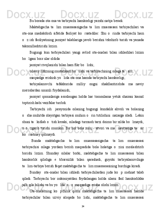 Bu borada ota-ona va tarbiyachi hamkorligi yaxshi natija beradi.
Maktabgacha   ta lim   muassasasigacha   ta lim   muassasasi   tarbiyachilari   va 
ota-ona   maslakdosh   sifatida   faoliyat   ko rsatadilar.   Shu   o rinda   tarbiyachi   ham	
 
o z ish faoliyatining jamiyat talablariga javob berishni tekshirib turish va yanada	

takomillashtirishi lozim.
Bugungi   kun   tarbiyachilari   yangi   avlod   ota-onalari   bilan   ishlashlari   lozim
bo lgani bois ular oldida:

jamiyat rivojlanishi bilan ham fikr bo lishi;	

oilaviy ildizning mustahkam bo lishi va tarbiyachining oilaga ta siri;	
 
maqsadga erishish yo lida ota-ona hamda tarbiyachi hamkorligi;	

tarbiyalanuvchi   tafakkurida   milliy   ongni   shakllantirishda   ma naviy	

meroslardan unumli foydalanish;
jamiyat   qonunlariga   asoslangan   holda   har   tomonlama   yetuk   shaxsni   kamol
toptirish kabi vazifalar turibdi.
Tarbiyachi   ish     jarayonida   oilaning   bugungi   kundalik   ahvoli   va   bolaning
o sha muhitda olayotgan tarbiyasi muhim o rin tutilishini   nazarga oladi.   Lekin	
 
shuni ta kidlab o tish keraki, oiladagi turmush tarzi doimo bir xilda bo lmaydi,	
  
u   o zgarib   turishi   mumkin.   Bu   hol   bola   xulq   -   atvori   va   ma naviyatiga   ta sir	
  
ko rsatmay qolmaydi.

Bunda   maktabgacha   ta lim   muassasasigacha   ta lim   muassasasi	
 
tarbiyachisi   oilaga   yordam   berish   maqsadida   bola   holatiga   o zini   moslashtirib	

borishi   lozim.   Shunday   oilalar   borki,   maktabgacha   ta lim   muassasasi   bilan	

hamkorlik   qilishga   e tiborsizlik   bilan   qarashadi,   guyoki   tarbiyalanuvchiga	

ta lim-tarbiya berish faqat maktabgacha ta lim muassasasining burchiga kiradi.	
 
Bunday     ota-onalar   bilan   ishlash   tarbiyachilardan   juda   ko p   mehnat   talab	

qiladi.   Tarbiyachi   bor   imkoniyatdan   foydalangan   holda   ularni   faol   hamkorlikka
jalb qila bilishi va bu yo lda  o z  maqsadiga erisha olishi lozim.	
 
Ota-onalarning   ko pchilik   qismi   maktabgacha   ta lim   muassasasi   hamda
 
tarbiyachilar   bilan   uzviy   aloqada   bo lishi,   maktabgacha   ta lim   muassasasi	
 
34 