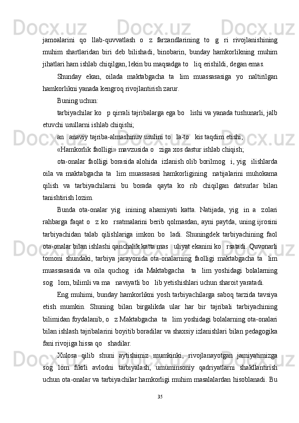 jamoalarini   qo llab-quvvatlash   o z   farzandlarining   to g ri   rivojlanishining   
muhim   shartlaridan   biri   deb   bilishadi,   binobarin,   bunday   hamkorlikning   muhim
jihatlari ham ishlab chiqilgan, lekin bu maqsadga to liq erishildi, degan emas.	

Shunday   ekan,   oilada   maktabgacha   ta lim   muassasasiga   yo naltirilgan	
 
hamkorlikni yanada kengroq rivojlantirish zarur.
Buning uchun:
tarbiyachilar ko p qirrali tajribalarga ega bo lishi va yanada tushunarli, jalb	
 
etuvchi usullarni ishlab chiqishi;
an anaviy tajriba-almashinuv usulini to la-to kis taqdim etishi;	
  
«Hamkorlik faolligi» mavzusida o ziga xos dastur ishlab chiqish;	

ota-onalar faolligi borasida alohida   izlanish olib borilmog i, yig ilishlarda	
 
oila   va   maktabgacha   ta lim   muassasasi   hamkorligining     natijalarini   muhokama	

qilish   va   tarbiyachilarni   bu   borada   qayta   ko rib   chiqilgan   datsurlar   bilan	

tanishtirish lozim.
Bunda   ota-onalar   yig inining   ahamiyati   katta.   Natijada,   yig in   a zolari	
  
rahbarga  faqat  o z  ko rsatmalarini  berib qolmasdan,   ayni  paytda,  uning ijrosini	
 
tarbiyachidan   talab   qilishlariga   imkon   bo ladi.   Shuningdek   tarbiyachining   faol	

ota-onalar bilan ishlashi qanchalik katta mas uliyat ekanini ko rsatadi. Quvonarli
 
tomoni   shundaki,   tarbiya   jarayonida   ota-onalarning   faolligi   maktabgacha   ta lim	

muassasasida   va   oila   quchog ida   Maktabgacha     ta lim   yoshidagi   bolalarning	
 
sog lom, bilimli va ma naviyatli bo lib yetishishlari uchun sharoit yaratadi.	
  
Eng muhimi, bunday hamkorlikni  yosh tarbiyachilarga saboq tarzida tavsiya
etish   mumkin.   Shuning   bilan   birgalikda   ular   har   bir   tajribali   tarbiyachining
bilimidan foydalanib, o z Maktabgacha  ta lim yoshidagi bolalarning ota-onalari	
 
bilan ishlash tajribalarini boyitib boradilar va shaxsiy izlanishlari bilan pedagogika
fani rivojiga hissa qo shadilar.	

Xulosa   qilib   shuni   aytishimiz   mumkinki,   rivojlanayotgan   jamiyatimizga
sog lom   fikrli   avlodni   tarbiyalash,   umuminsoniy   qadriyatlarni   shakllantirish	

uchun ota-onalar va tarbiyachilar hamkorligi muhim masalalardan hisoblanadi. Bu
35 