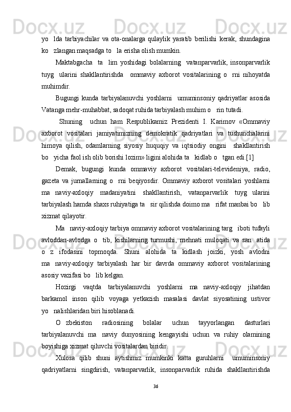 yo lda   tarbiyachilar   va   ota-onalarga   qulaylik   yaratib   berilishi   kerak,   shundagina
ko zlangan maqsadga to la erisha olish mumkin. 
 
Maktabgacha     ta lim   yoshidagi   bolalarning     vatanparvarlik,   insonparvarlik	

tuyg ularini   shakllantirishda     ommaviy   axborot   vositalarining   o rni   nihoyatda	
 
muhimdir.
Bugungi   kunda   tarbiyalanuvchi   yoshlarni     umuminsoniy   qadriyatlar   asosida
Vatanga mehr-muhabbat, sadoqat ruhida tarbiyalash muhim o rin tutadi.	

  Shuning     uchun   ham   Respublikamiz   Prezidenti   I.   Karimov   «Ommaviy
axborot   vositalari   jamiyatimizning   demokratik   qadriyatlari   va   tushunchalarini
himoya   qilish,   odamlarning   siyosiy   huquqiy   va   iqtsiodiy   ongini     shakllantirish
bo yicha faol ish olib borishi lozim» ligini alohida ta kidlab o tgan edi.[1]	
  
Demak,   bugungi   kunda   ommaviy   axborot   vositalari-televideniya,   radio,
gazeta   va   jurnallarning   o rni   beqiyosdir.   Ommaviy   axborot   vositalari   yoshlarni	

ma naviy-axloqiy   madaniyatini   shakllantirish,   vatanparvarlik   tuyg ularini	
 
tarbiyalash hamda shaxs ruhiyatiga ta sir qilishda doimo ma rifat manbai bo lib	
  
xizmat qilayotir.
Ma naviy-axloqiy tarbiya ommaviy axborot vositalarining targ iboti tufayli	
 
avloddan-avlodga   o tib,   kishilarning   turmushi,   mehnati   muloqati   va   san atida	
 
o z   ifodasini   topmoqda.   Shuni   alohida   ta kidlash   joizki,   yosh   avlodni	
 
ma naviy-axloqiy   tarbiyalash   har   bir   davrda   ommaviy   axborot   vositalarining	

asosiy vazifasi bo lib kelgan.	

Hozirgi   vaqtda   tarbiyalanuvchi   yoshlarni   ma naviy-axloqiy   jihatdan	

barkamol   inson   qilib   voyaga   yetkazish   masalasi   davlat   siyosatining   ustivor
yo nalishlaridan biri hisoblanadi.	

O zbekiston   radiosining   bolalar   uchun   tayyorlangan   dasturlari	

tarbiyalanuvchi   ma naviy   dunyosining   kengayishi   uchun   va   ruhiy   olamining	

boyishiga xizmat qiluvchi vositalardan biridir.
Xulosa   qilib   shuni   aytishmiz   mumkinki   katta   guruhlarni     umuminsoniy
qadriyatlarni   singdirish,   vatanparvarlik,   insonparvarlik   ruhida   shakllantirishda
36 