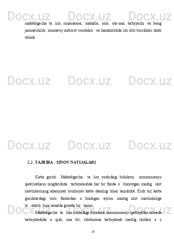 maktabgacha   ta lim   muassasasi,   mahalla,   oila,   ota-ona,   tarbiyachi   va   keng
jamoatchilik, ommaviy axborot vositalari   va hamkorlikda ish olib borishlari talab
etiladi. 
 
   2.2.  TAJRIBA - SINOV NATIJALARI
        
Katta   guruh     Maktabgacha     ta lim   yoshidagi   bolalarni     umuminsoniy	

qadriyatlarni   singdirishda     tarbiyalashda   har   bir   fanda   o tilayotgan   mashg ulot	
 
mavzularining   ahamiyati   benihoyat   katta   ekanligi   bilan   tanishdik.   Endi   biz   katta
guruhlardagi   turli   fanlardan   o tiladigan   ayrim   mashg ulot   mavzulariga	
 
to xtalib, buni amalda guvohi bo lamiz.	
 
Maktabgacha    ta lim yoshidagi  bolalarni  umuminsoniy qadriyatlar asosida	

tarbiyalashda   o qish,   ona   tili,   odobnoma   tarbiyalash   mashg ulotlari   o z	
  
37 