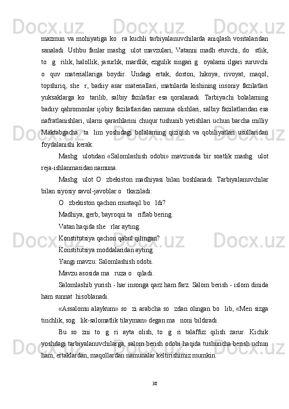 mazmun   va   mohiyatiga   ko ra   kuchli   tarbiyalanuvchilarda   aniqlash   vositalaridan
sanaladi.   Ushbu   fanlar   mashg ulot   mavzulari,   Vatanni   madh   etuvchi,   do stlik,	
 
to g rilik,   halollik,   jasurlik,  mardlik,  ezgulik   singari   g oyalarni   ilgari   suruvchi	
  
o quv   materiallariga   boydir.   Undagi   ertak,   doston,   hikoya,   rivoyat,   maqol,

topshiriq,   she r,   badiiy   asar   materiallari,   matnlarda   kishining   insoniy   fazilatlari	

yuksaklarga   ko tarilib,   salbiy   fazilatlar   esa   qoralanadi.   Tarbiyachi   bolalarning	

badiiy qahromonlar ijobiy fazilatlaridan namuna olishlari, salbiy fazilatlaridan esa
nafratlanishlari, ularni qarashlarini chuqur tushunib yetishlari uchun barcha milliy
Maktabgacha     ta lim   yoshidagi   bolalarning   qiziqish   va   qobiliyatlari   usullaridan

foydalanishi kerak.
Mashg ulotidan   «Salomlashish   odobi»   mavzusida   bir   soatlik   mashg ulot	
 
reja-ishlanmasidan namuna.
Mashg ulot   O zbekiston   madhiyasi   bilan   boshlanadi.   Tarbiyalanuvchilar
 
bilan siyosiy savol-javoblar o tkaziladi:	

O zbekiston qachon mustaqil bo ldi?	
 
Madhiya, gerb, bayroqni ta riflab bering.	

Vatan haqida she rlar ayting.	

Konstitutsiya qachon qabul qilingan?
Konstitutsiya moddalaridan ayting.
Yangi mavzu: Salomlashish odobi.
Mavzu asosida ma ruza o qiladi.
 
Salomlashib yurish - har insonga qarz ham farz. Salom berish - islom dinida
ham sunnat  hisoblanadi.
«Assalomu  alaykum»  so zi  arabcha  so zdan  olingan  bo lib, «Men  sizga	
  
tinchlik, sog lik-salomatlik tilayman» degan ma noni bildiradi.	
 
Bu   so zni   to g ri   ayta   olish,   to g ri   talaffuz   qilish   zarur.   Kichik
    
yoshdagi tarbiyalanuvchilarga, salom berish odobi haqida tushuncha berish uchun
ham, ertaklardan, maqollardan namunalar keltirishimiz mumkin.
38 