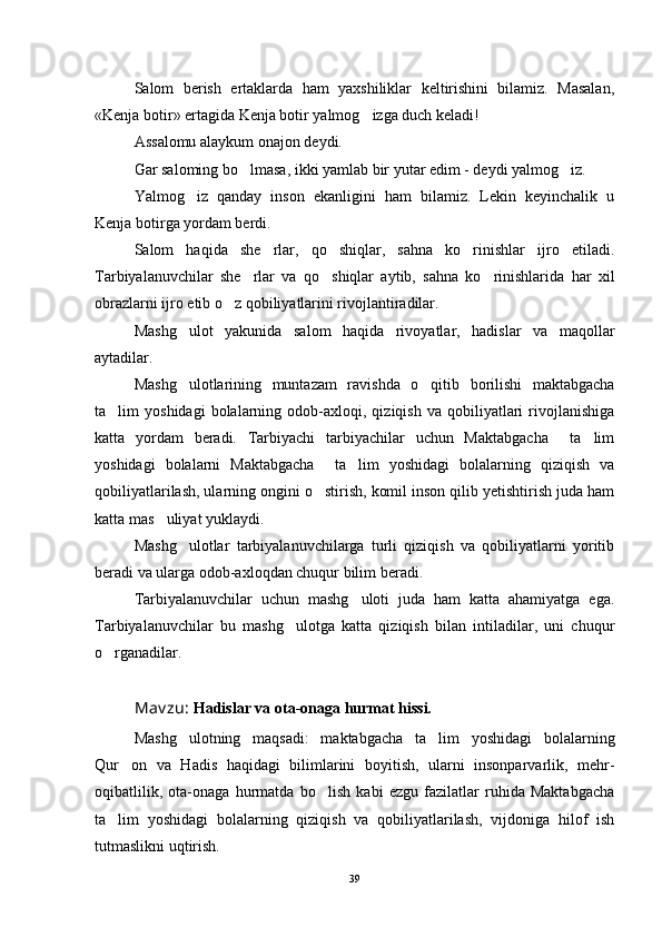 Salom   berish   ertaklarda   ham   yaxshiliklar   keltirishini   bilamiz.   Masalan,
«Kenja botir» ertagida Kenja botir yalmog izga duch keladi!
Assalomu alaykum onajon deydi.
Gar saloming bo lmasa, ikki yamlab bir yutar edim - deydi yalmog iz.	
 
Yalmog iz   qanday   inson   ekanligini   ham   bilamiz.   Lekin   keyinchalik   u	

Kenja botirga yordam berdi. 
Salom   haqida   she rlar,   qo shiqlar,   sahna   ko rinishlar   ijro   etiladi.	
  
Tarbiyalanuvchilar   she rlar   va   qo shiqlar   aytib,   sahna   ko rinishlarida   har   xil	
  
obrazlarni ijro etib o z qobiliyatlarini rivojlantiradilar.	

Mashg ulot   yakunida   salom   haqida   rivoyatlar,   hadislar   va   maqollar	

aytadilar.
Mashg ulotlarining   muntazam   ravishda   o qitib   borilishi   maktabgacha
 
ta lim   yoshidagi   bolalarning  odob-axloqi,  qiziqish   va   qobiliyatlari   rivojlanishiga	

katta   yordam   beradi.   Tarbiyachi   tarbiyachilar   uchun   Maktabgacha     ta lim	

yoshidagi   bolalarni   Maktabgacha     ta lim   yoshidagi   bolalarning   qiziqish   va	

qobiliyatlarilash, ularning ongini o stirish, komil inson qilib yetishtirish juda ham	

katta mas uliyat yuklaydi. 	

Mashg ulotlar   tarbiyalanuvchilarga   turli   qiziqish   va   qobiliyatlarni   yoritib	

beradi va ularga odob-axloqdan chuqur bilim beradi.
Tarbiyalanuvchilar   uchun   mashg uloti   juda   ham   katta   ahamiyatga   ega.	

Tarbiyalanuvchilar   bu   mashg ulotga   katta   qiziqish   bilan   intiladilar,   uni   chuqur	

o rganadilar. 	

Mav zu:  Hadislar va ota-onaga hurmat hissi.
Mashg ulotning   maqsadi:   maktabgacha   ta lim   yoshidagi   bolalarning	
 
Qur on   va   Hadis   haqidagi   bilimlarini   boyitish,   ularni   insonparvarlik,   mehr-	

oqibatlilik,   ota-onaga   hurmatda   bo lish   kabi   ezgu   fazilatlar   ruhida   Maktabgacha	

ta lim   yoshidagi   bolalarning   qiziqish   va   qobiliyatlarilash,   vijdoniga   hilof   ish	

tutmaslikni uqtirish.
39 