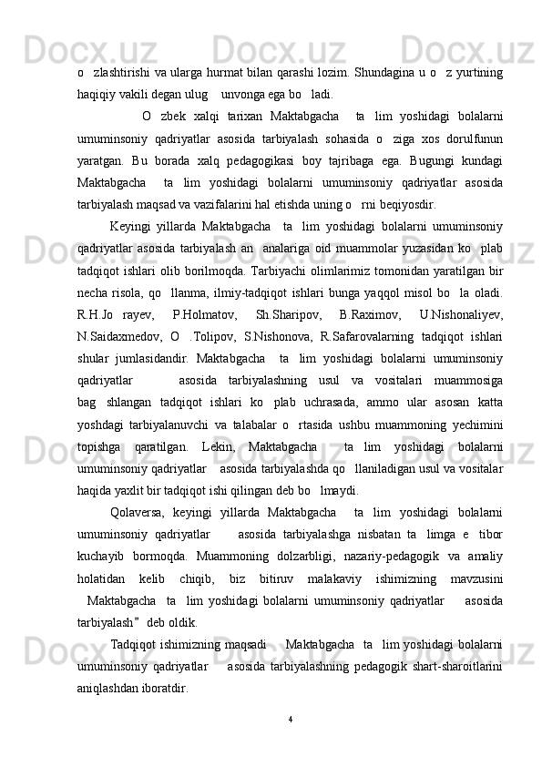 o zlashtirishi va ularga hurmat bilan qarashi  lozim. Shundagina u o z yurtining 
haqiqiy vakili degan ulug  unvonga ega bo ladi. 	
 
O zbek   xalqi   tarixan   Maktabgacha     ta lim   yoshidagi   bolalarni	
 
umuminsoniy   qadriyatlar   asosida   tarbiyalash   sohasida   o ziga   xos   dorulfunun	

yaratgan.   Bu   borada   xalq   pedagogikasi   boy   tajribaga   ega.   Bugungi   kundagi
Maktabgacha     ta lim   yoshidagi   bolalarni   umuminsoniy   qadriyatlar   asosida	

tarbiyalash maqsad va vazifalarini hal etishda uning o rni beqiyosdir.	

Keyingi   yillarda   Maktabgacha     ta lim   yoshidagi   bolalarni   umuminsoniy	

qadriyatlar   asosida   tarbiyalash   an analariga   oid   muammolar   yuzasidan   ko plab	
 
tadqiqot  ishlari   olib borilmoqda.  Tarbiyachi   olimlarimiz  tomonidan yaratilgan  bir
necha   risola,   qo llanma,   ilmiy-tadqiqot   ishlari   bunga   yaqqol   misol   bo la   oladi.	
 
R.H.Jo rayev,   P.Holmatov,   Sh.Sharipov,   B.Raximov,   U.Nishonaliyev,	

N.Saidaxmedov,   O .Tolipov,   S.Nishonova,   R.Safarovalarning   tadqiqot   ishlari	

shular   jumlasidandir.   Maktabgacha     ta lim   yoshidagi   bolalarni   umuminsoniy	

qadriyatlar         asosida   tarbiyalashning   usul   va   vositalari   muammosiga
bag shlangan   tadqiqot   ishlari   ko plab   uchrasada,   ammo   ular   asosan   katta	
 
yoshdagi   tarbiyalanuvchi   va   talabalar   o rtasida   ushbu   muammoning   yechimini	

topishga   qaratilgan.   Lekin,   Maktabgacha     ta lim   yoshidagi   bolalarni	

umuminsoniy qadriyatlar    asosida tarbiyalashda qo llaniladigan usul va vositalar

haqida yaxlit bir tadqiqot ishi qilingan deb bo lmaydi.	

Qolaversa,   keyingi   yillarda   Maktabgacha     ta lim   yoshidagi   bolalarni	

umuminsoniy   qadriyatlar         asosida   tarbiyalashga   nisbatan   ta limga   e tibor	
 
kuchayib   bormoqda.   Muammoning   dolzarbligi,   nazariy-pedagogik   va   amaliy
holatidan   kelib   chiqib,   biz   bitiruv   malakaviy   ishimizning   mavzusini
Maktabgacha     ta lim   yoshidagi   bolalarni   umuminsoniy   qadriyatlar         asosida	
 
tarbiyalash  deb oldik. 	

Tadqiqot ishimizning maqsadi   Maktabgacha   ta lim yoshidagi bolalarni	
 
umuminsoniy   qadriyatlar         asosida   tarbiyalashning   pedagogik   shart-sharoitlarini
aniqlashdan iboratdir. 
4 