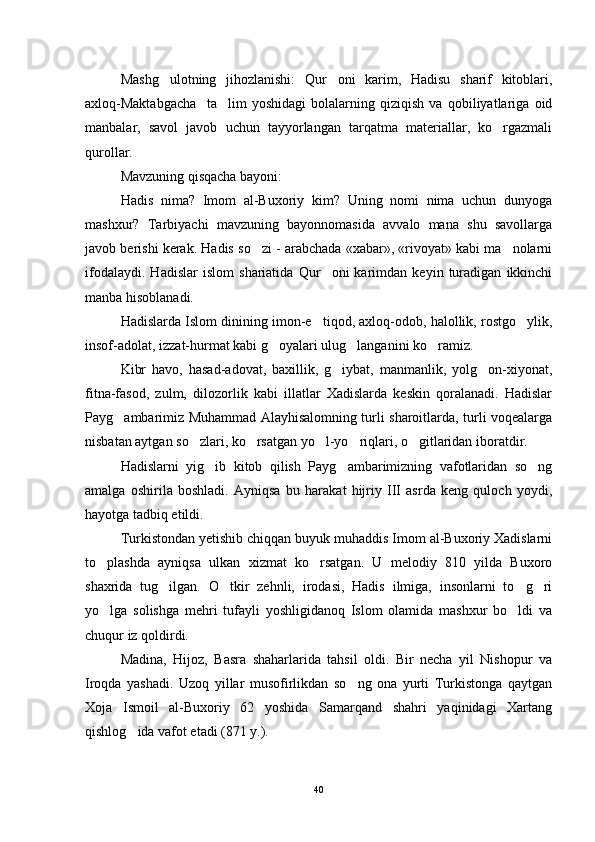 Mashg ulotning   jihozlanishi:   Qur oni   karim,   Hadisu   sharif   kitoblari, 
axloq-Maktabgacha     ta lim   yoshidagi   bolalarning   qiziqish   va   qobiliyatlariga   oid	

manbalar,   savol   javob   uchun   tayyorlangan   tarqatma   materiallar,   ko rgazmali	

qurollar.
Mavzuning qisqacha bayoni:
Hadis   nima?   Imom   al-Buxoriy   kim?   Uning   nomi   nima   uchun   dunyoga
mashxur?   Tarbiyachi   mavzuning   bayonnomasida   avvalo   mana   shu   savollarga
javob berishi kerak. Hadis so zi - arabchada «xabar», «rivoyat» kabi ma nolarni	
 
ifodalaydi.   Hadislar   islom   shariatida   Qur oni   karimdan   keyin   turadigan   ikkinchi	

manba hisoblanadi.
Hadislarda Islom dinining imon-e tiqod, axloq-odob, halollik, rostgo ylik,
 
insof-adolat, izzat-hurmat kabi g oyalari ulug langanini ko ramiz. 	
  
Kibr   havo,   hasad-adovat,   baxillik,   g iybat,   manmanlik,   yolg on-xiyonat,	
 
fitna-fasod,   zulm,   dilozorlik   kabi   illatlar   Xadislarda   keskin   qoralanadi.   Hadislar
Payg ambarimiz Muhammad Alayhisalomning turli sharoitlarda, turli voqealarga	

nisbatan aytgan so zlari, ko rsatgan yo l-yo riqlari, o gitlaridan iboratdir.	
    
Hadislarni   yig ib   kitob   qilish   Payg ambarimizning   vafotlaridan   so ng	
  
amalga   oshirila   boshladi.   Ayniqsa   bu   harakat   hijriy   III   asrda   keng   quloch   yoydi,
hayotga tadbiq etildi.
Turkistondan yetishib chiqqan buyuk muhaddis Imom al-Buxoriy Xadislarni
to plashda   ayniqsa   ulkan   xizmat   ko rsatgan.   U   melodiy   810   yilda   Buxoro	
 
shaxrida   tug ilgan.   O tkir   zehnli,   irodasi,   Hadis   ilmiga,   insonlarni   to g ri	
   
yo lga   solishga   mehri   tufayli   yoshligidanoq   Islom   olamida   mashxur   bo ldi   va	
 
chuqur iz qoldirdi. 
Madina,   Hijoz,   Basra   shaharlarida   tahsil   oldi.   Bir   necha   yil   Nishopur   va
Iroqda   yashadi.   Uzoq   yillar   musofirlikdan   so ng   ona   yurti   Turkistonga   qaytgan	

Xoja   Ismoil   al-Buxoriy   62   yoshida   Samarqand   shahri   yaqinidagi   Xartang
qishlog ida vafot etadi (871 y.).	

40 