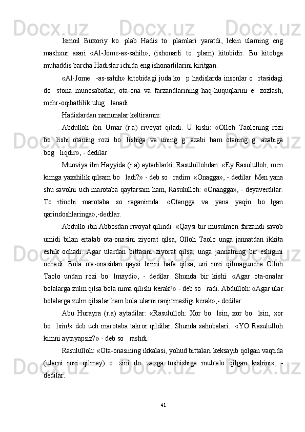 Ismoil   Buxoriy   ko plab   Hadis   to plamlari   yaratdi,   lekin   ularning   eng 
mashxur   asari   «Al-Jome-as-sahih»,   (ishonarli   to plam)   kitobidir.   Bu   kitobga	

muhaddis barcha Hadislar ichida eng ishonarlilarini kiritgan. 
«Al-Jome -as-sahih» kitobidagi juda ko p hadislarda insonlar o rtasidagi	
  
do stona   munosabatlar,   ota-ona   va   farzandlarining   haq-huquqlarini   e zozlash,	
 
mehr-oqibatlilik ulug lanadi. 	

Hadislardan namunalar keltiramiz:
Abdulloh   ibn   Umar   (r.a)   rivoyat   qiladi.   U   kishi:   «Olloh   Taoloning   rozi
bo lishi   otaning   rozi   bo lishiga   va   uning   g azabi   ham   otaning   g azabiga	
   
bog liqdir», - dedilar.

Muoviya ibn Hayyida (r.a) aytadilarki, Rasulullohdan: «Ey Rasululloh, men
kimga yaxshilik qilsam bo ladi?» - deb so radim. «Onagga», - dedilar. Men yana	
 
shu savolni uch marotaba qaytarsam ham, Rasululloh: «Onangga», - deyaverdilar.
To rtinchi   marotaba   so raganimda:   «Otangga   va   yana   yaqin   bo lgan	
  
qarindoshlaringa»,-dedilar.
Abdullo ibn Abbosdan rivoyat qilindi: «Qaysi bir musulmon farzandi savob
umidi   bilan   ertalab   ota-onasini   ziyorat   qilsa,   Olloh   Taolo   unga   jannatdan   ikkita
eshik   ochadi.   Agar   ulardan   bittasini   ziyorat   qilsa,   unga   jannatning   bir   eshigini
ochadi.   Bola   ota-onasidan   qaysi   birini   hafa   qilsa,   uni   rozi   qilmaguncha   Olloh
Taolo   undan   rozi   bo lmaydi»,   -   dedilar.   Shunda   bir   kishi:   «Agar   ota-onalar	

bolalarga zulm qilsa bola nima qilishi kerak?» - deb so radi. Abdulloh: «Agar ular	

bolalarga zulm qilsalar ham bola ularni ranjitmasligi kerak»,- dedilar.
Abu   Hurayra   (r.a)   aytadilar:   «Rasululloh:   Xor   bo lsin,   xor   bo lsin,   xor	
 
bo lsin!» deb uch marotaba takror  qildilar. Shunda  sahobalari:    «YO Rasululloh	

kimni aytayapsiz?» - deb so rashdi.	

Rasululloh: «Ota-onasining ikkalasi, yohud bittalari keksayib qolgan vaqtida
(ularni   rozi   qilmay)   o zini   do zaxga   tushishiga   mubtalo   qilgan   kishini»,   -	
 
dedilar.
41 