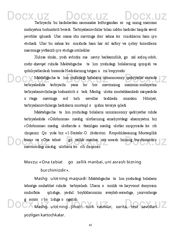 Tarbiyachi   bu   hadislardan   namunalar   keltirgandan   so ng   uning   mazmun
mohiyatini tushuntirib beradi. Tarbiyalanuvchilar bilan ushbu hadislar haqida savol
javoblar   qilinadi.   Ular   mana   shu   mavzuga   doir   sahna   ko rinishlarini   ham   ijro	

etishadi.   Ular   bu   sahna   ko rinishida   ham   har   xil   salbiy   va   ijobiy   timsollarni	

maromiga yetkazib ijro etishga intiladilar.
Xulosa   shuki,   yosh   avlodni   ma naviy   barkamollik,   go zal   axloq-odob,	
 
mehr-shavqat   ruhida   Maktabgacha     ta lim   yoshidagi   bolalarning   qiziqish   va

qobiliyatlarilash borasida Hadislarning tutgan o rni beqiyosdir.	

Maktabgacha   ta lim   yoshidagi   bolalarni   umuminsoniy   qadriyatlar   asosida	

tarbiyalashda   tarbiyachi   yana   bir   bor   mavzuning   mazmun-mohiyatini
tarbiyalanuvchilarga tushuntirib o tadi. Mashg ulotni mustahkamlash maqsadida	
 
o rtaga   mavzuga   oid   turli   savollar   tashlashi   mumkin.   Nihoyat,	

tarbiyalanuvchilarga hadislarni mustaqil o qishni tavsiya qiladi.  	

Maktabgacha     ta lim   yoshidagi   bolalarni   umuminsoniy   qadriyatlar   ruhda	

tarbiyalashda   «Odobnoma»   mashg ulotlarining   amaliyotdagi   ahamiyatini   biz	

«Odobnoma»   mashg ulotlarida   o tkazilgan   mashg ulotlar   miqiyosida   ko rib	
   
chiqamiz.   Qo yida   biz   «1-Sentabr-O zbekiston     Respublikasining   Mustaqillik	
 
kuni»   va   «Ona   tabiat     go zallik   manbai,   uni   asrash   bizning   burchimizdir»	
 
mavzusidagi mashg ulotlarni ko rib chiqamiz.	
 
Mav zu: « Ona t abiat    go zallik  manbai, uni asrash bizning	
 
                 burchimizdir» .
Mashg ulot ning   maqsadi	
 :   Maktabgacha     ta lim   yoshidagi   bolalarni	
tabiatga   muhabbat   ruhida     tarbiyalash.   Ularni   o simlik   va   hayvonot   dunyosini	

muhofaza     qilishga,   yashil   boyliklarimizni   avaylab-asrashga,   jonivorlarga
g amxo r bo lishga o rgatish.	
   
Mashg ulot ning   jihozi	
 :   turli   rasmlar,   xarita,   test   savollari
yozilgan kartochkalar.
42 