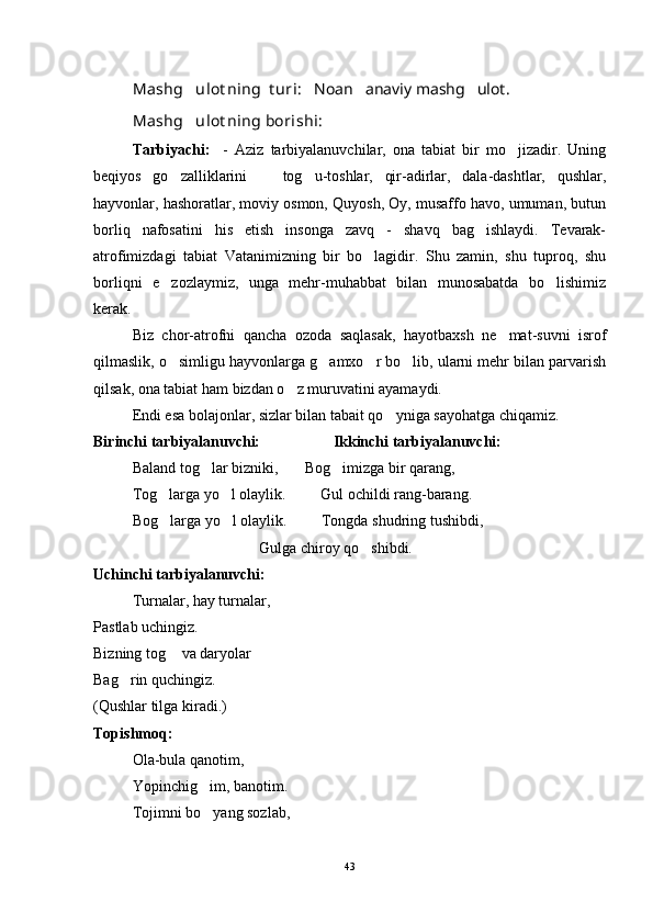 Mashg ulot ning  t uri:    Noan anaviy mashg ulot.	 
Mashg ulot ning borishi: 	

Tarbiyachi:     -   Aziz   tarbiyalanuvchilar,   ona   tabiat   bir   mo jizadir.   Uning	

beqiyos   go zalliklarini     tog u-toshlar,   qir-adirlar,   dala-dashtlar,   qushlar,	
  
hayvonlar, hashoratlar, moviy osmon, Quyosh, Oy, musaffo havo, umuman, butun
borliq   nafosatini   his   etish   insonga   zavq   -   shavq   bag ishlaydi.   Tevarak-	

atrofimizdagi   tabiat   Vatanimizning   bir   bo lagidir.   Shu   zamin,   shu   tuproq,   shu	

borliqni   e zozlaymiz,   unga   mehr-muhabbat   bilan   munosabatda   bo lishimiz	
 
kerak.
Biz   chor-atrofni   qancha   ozoda   saqlasak,   hayotbaxsh   ne mat-suvni   isrof	

qilmaslik, o simligu hayvonlarga g amxo r bo lib, ularni mehr bilan parvarish	
   
qilsak, ona tabiat ham bizdan o z muruvatini ayamaydi. 	

Endi esa bolajonlar, sizlar bilan tabait qo yniga sayohatga chiqamiz.	

Birinchi tarbiyalanuvchi:                   Ikkinchi tarbiyalanuvchi:
Baland tog lar bizniki,       Bog imizga bir qarang,	
 
Tog larga yo l olaylik.         Gul ochildi rang-barang.	
 
Bog larga yo l olaylik.         Tongda shudring tushibdi,
 
                                 Gulga chiroy qo shibdi.	

Uchinchi tarbiyalanuvchi:
Turnalar, hay turnalar,
Pastlab uchingiz.
Bizning tog  va daryolar	

Bag rin quchingiz.	

(Qushlar tilga kiradi.)
Topishmoq:
Ola-bula qanotim,
Yopinchig im, banotim.	

Tojimni bo yang sozlab,

43 