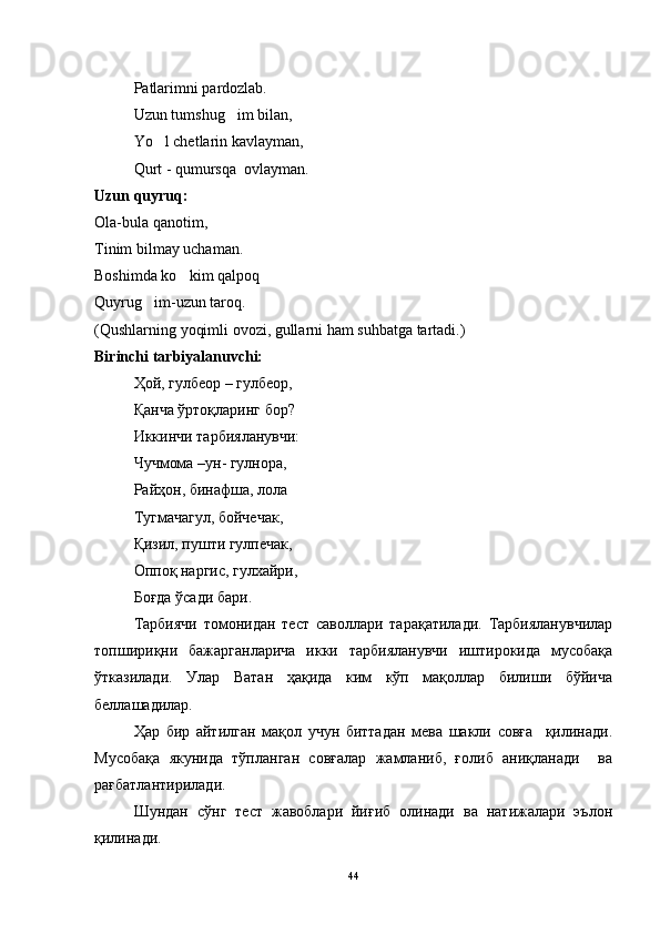 Patlarimni pardozlab.
Uzun tumshug im bilan,
Yo l chetlarin kavlayman,	

Qurt - qumursqa  ovlayman.
Uzun quyruq:
Ola-bula qanotim,
Tinim bilmay uchaman.
Boshimda ko kim qalpoq	

Quyrug im-uzun taroq.	

(Qushlarning yoqimli ovozi, gullarni ham suhbatga tartadi.)
Birinchi tarbiyalanuvchi:
Ҳой, гулбеор – гулбеор,
Қанча ўртоқларинг бор?
Иккинчи тарбияланувчи: 
Чучмома –ун- гулнора,
Райҳон, бинафша, лола
Тугмачагул, бойчечак,
Қизил, пушти гулпечак,
Оппоқ наргис, гулхайри,
Боғда ўсади бари.
Тарбиячи   томонидан   тест   саволлари   тарақатилади.   Тарбияланувчилар
топшириқни   бажарганларича   икки   тарбияланувчи   иштирокида   мусобақа
ўтказилади.   Улар   Ватан   ҳақида   ким   кўп   мақоллар   билиши   бўйича
беллашадилар.
Ҳар   бир   айтилган   мақол   учун   биттадан   мева   шакли   совға     қилинади.
Мусобақа   якунида   тўпланган   совғалар   жамланиб,   ғолиб   аниқланади     ва
рағбатлантирилади.
Шундан   сўнг   тест   жавоблари   йиғиб   олинади   ва   натижалари   эълон
қилинади.
44 