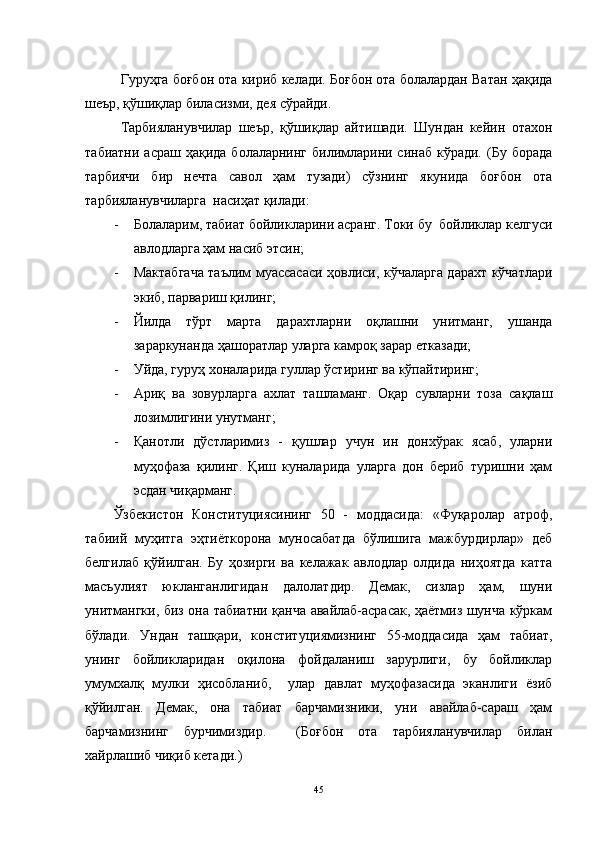 Гуруҳга боғбон ота кириб келади. Боғбон ота болалардан Ватан ҳақида
шеър, қўшиқлар биласизми, дея сўрайди. 
   Тарбияланувчилар   шеър,   қўшиқлар   айтишади.   Шундан   кейин   отахон
табиатни  асраш  ҳақида  болаларнинг  билимларини синаб  кўради.  (Бу  борада
тарбиячи   бир   нечта   савол   ҳам   тузади)   сўзнинг   якунида   боғбон   ота
тарбияланувчиларга  насиҳат қилади:
- Болаларим, табиат бойликларини асранг. Токи бу  бойликлар келгуси
авлодларга ҳам насиб этсин;
- Мактабгача таълим муассасаси ҳовлиси, кўчаларга дарахт кўчатлари
экиб, парвариш қилинг;
- Йилда   тўрт   марта   дарахтларни   оқлашни   унитманг,   ушанда
зараркунанда ҳашоратлар уларга камроқ зарар етказади;
- Уйда, гуруҳ хоналарида гуллар ўстиринг ва кўпайтиринг;
- Ариқ   ва   зовурларга   ахлат   ташламанг.   Оқар   сувларни   тоза   сақлаш
лозимлигини унутманг;
- Қанотли   дўстларимиз   -   қушлар   учун   ин   донхўрак   ясаб,   уларни
муҳофаза   қилинг.   Қиш   куналарида   уларга   дон   бериб   туришни   ҳам
эсдан чиқарманг. 
Ўзбекистон   Конституциясининг   50   -   моддасида:   «Фуқаролар   атроф,
табиий   муҳитга   эҳтиёткорона   муносабатда   бўлишига   мажбурдирлар»   деб
белгилаб   қўйилган.   Бу   ҳозирги   ва   келажак   авлодлар   олдида   ниҳоятда   катта
масъулият   юкланганлигидан   далолатдир.   Демак,   сизлар   ҳам,   шуни
унитмангки, биз она табиатни қанча авайлаб-асрасак, ҳаётмиз шунча кўркам
бўлади.   Ундан   ташқари,   конституциямизнинг   55-моддасида   ҳам   табиат,
унинг   бойликларидан   оқилона   фойдаланиш   зарурлиги,   бу   бойликлар
умумхалқ   мулки   ҳисобланиб,     улар   давлат   муҳофазасида   эканлиги   ёзиб
қўйилган.   Демак,   она   табиат   барчамизники,   уни   авайлаб-сараш   ҳам
барчамизнинг   бурчимиздир.     (Боғбон   ота   тарбияланувчилар   билан
хайрлашиб чиқиб кетади.)  
45 