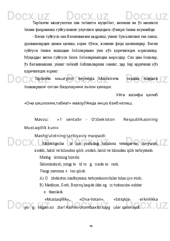 Тарбиячи   машғулотни   она   табиатга   муҳаббат,   ватани   ва   ўз   миллати
билан фахрланиш туйғусининг улуғлиги ҳақидаги сўзлари билан якунлайди:
- Ватан туйғуси она Ватанимизни қадрлаш, унинг буюклигини тан олиш,
душманлардан   ҳимоя   қилиш,   керак   бўлса,   жонини   фидо   қилишидир.   Ватан
туйғуси   билан   яшашдан   боболаримиз   уни   кўз   қорачиғидек   асраганлар.
Муқаддас   ватан   туйғуси   бизга   боболаримиздан   меросдир.   Сиз   ҳам   болалар,
ўз   Ватанимизни,   унинг   табиий   бойликларини   севинг,   ҳар   бир   қаричини   кўз
қорачиғидек асранг. 
Тарбиячи   машғулот   якунида   Мактабгача     таълим   ёшидаги
болаларни нг олган ба ҳ оларини эълон  қ илади.
Уйга   вазифа   қ илиб
«Она  қ ишло ғ им,табиат» мавзу ЛА ида иншо ёзиб келиш.
Mav zu:     « 1   sent abr   -   O‘zbek ist on     Respublik asining
Must aqillik  k uni»
Mashg‘ulot ning t arbiy av iy  maqsadi:
  Maktabgacha     ta lim   yoshidagi   bolalarni   vatanparvar,   dovyurak,
irodali, halol va bilimdon qilib, irodali, halol va bilimdan qilib tarbiyalash.
Mashg ulotning borishi:	

Salomlashish, yozgi ta til to g risida so rash.	
   
Yangi mavzuni e lon qilish:	

A) O zbekiston madhiyasini tarbiyalanuvchilar bilan ijro etish;	

B) Madhiya, Gerb, Bayroq haqida ikki og iz tushuncha-suhbat    	

    o tkaziladi.	

«Mustaqillik»,   «Ona-Vatan»,   «Istiqlol»   erkinlikka
yo g rilgan so zlar! Kishini orombaxsh tuyg ular qamraydi.	
   
46 