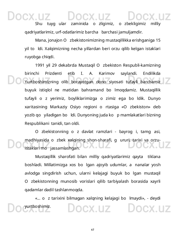 Shu   tuyg ular   zaminida   o zligimiz,   o zbekligimiz   milliy  
qadriyatlarimiz, urf-odatlarimiz barcha barchasi jamuljamdir.	

Mana, jonajon O zbekistonimizning mustaqillikka erishganiga 15	

yil   to ldi.   Xalqimizning   necha   yillardan   beri   orzu   qilib   kelgan   istaklari	

ruyobga chiqdi.
1991   yil   29   dekabrda   Mustaqil   O zbekiston   Respubli-kamizning	

birinchi   Prizdenti   etib   I.   A.   Karimov   saylandi.   Endilikda
Yurtboshimizning   olib   borayotgan   dono   siyosati   tufayli   barchamiz
buyuk   istiqlol   ne matidan   bahramand   bo lmoqdamiz.   Mustaqillik	
 
tufayli   o z   yerimiz,   boyliklarimizga   o zimiz   ega   bo ldik.   Dunyo	
  
xaritasining   Markaziy   Osiyo   regioni   o rtasiga   «O zbekiston»   deb	
 
yozib qo yiladigan bo ldi. Dunyoning juda ko p mamlakatlari bizning	
  
Respublikani  tanidi, tan oldi. 
O zbekistonning   o z   davlat   ramzlari   -   bayrog i,   tamg asi,
   
madhiyasida   o zbek   xalqining   shon-sharafi,   g ururi,   tarixi   va   orzu-	
 
istaklari mo jassamlashgan.	

Mustaqillik   sharofati   bilan   milliy   qadriyatlarimiz   qayta     tiklana
boshladi.   Millatimizga   xos   bo lgan   ajoyib   udumlar,   a nanalar   yosh	
 
avlodga   singdirish   uchun,   ularni   kelajagi   buyuk   bo lgan   mustaqil	

O zbekistonning   munosib   vorislari   qilib   tarbiyalash   borasida   xayrli	

qadamlar dadil tashlanmoqda.
«...   o z   tarixini   bilmagan   xalqning   kelajagi   bo lmaydi»,   -   deydi	
 
yurtboshimiz. 
47 