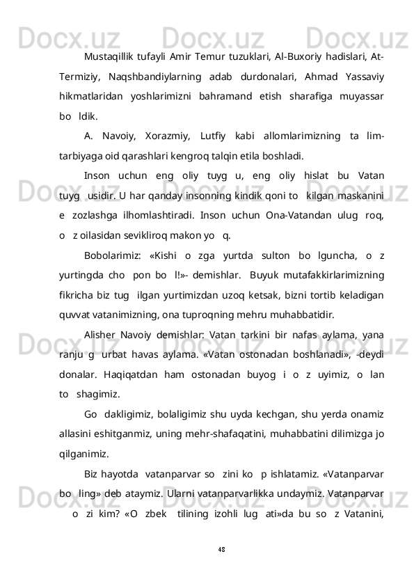 Mustaqillik   tufayli   Amir   Temur   tuzuklari,   Al-Buxoriy   hadislari,   At-
Termiziy,   Naqshbandiylarning   adab   durdonalari,   Ahmad   Yassaviy
hikmatlaridan   yoshlarimizni   bahramand   etish   sharafiga   muyassar
bo ldik. 
A.   Navoiy,   Xorazmiy,   Lutfiy   kabi   allomlarimizning   ta lim-	

tarbiyaga oid qarashlari kengroq talqin etila boshladi.
Inson   uchun   eng   oliy   tuyg u,   eng   oliy   hislat   bu   Vatan	

tuyg usidir. U har qanday insonning kindik qoni to kilgan maskanini	
 
e zozlashga   ilhomlashtiradi.   Inson   uchun   Ona-Vatandan   ulug roq,	
 
o z oilasidan sevikliroq makon yo q.
 
Bobolarimiz:   «Kishi   o zga   yurtda   sulton   bo lguncha,   o z	
  
yurtingda   cho pon   bo l!»-   demishlar.     Buyuk   mutafakkirlarimizning	
 
fikricha   biz   tug ilgan   yurtimizdan   uzoq   ketsak,   bizni   tortib   keladigan

quvvat vatanimizning, ona tuproqning mehru muhabbatidir.
Alisher   Navoiy   demishlar:   Vatan   tarkini   bir   nafas   aylama,   yana
ranju   g urbat   havas   aylama.   «Vatan   ostonadan   boshlanadi»,   -deydi	

donalar.   Haqiqatdan   ham   ostonadan   buyog i   o z   uyimiz,   o lan	
  
to shagimiz.	

Go dakligimiz,   bolaligimiz  shu  uyda  kechgan,   shu  yerda  onamiz	

allasini eshitganmiz, uning mehr-shafaqatini, muhabbatini dilimizga jo
qilganimiz.
Biz   hayotda     vatanparvar   so zini   ko p   ishlatamiz.   «Vatanparvar	
 
bo ling» deb ataymiz. Ularni vatanparvarlikka  undaymiz. Vatanparvar	

  o zi   kim?   «O zbek     tilining   izohli   lug ati»da   bu   so z   Vatanini,	
    
48 