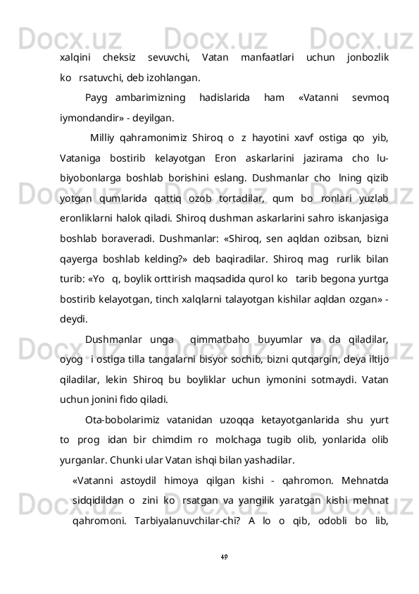 xalqini   cheksiz   sevuvchi,   Vatan   manfaatlari   uchun   jonbozlik
ko rsatuvchi, deb izohlangan.
Payg ambarimizning   hadislarida   ham   «Vatanni   sevmoq	

iymondandir» - deyilgan. 
  Milliy   qahramonimiz   Shiroq   o z   hayotini   xavf   ostiga   qo yib,	
 
Vataniga   bostirib   kelayotgan   Eron   askarlarini   jazirama   cho lu-	

biyobonlarga   boshlab   borishini   eslang.   Dushmanlar   cho lning   qizib	

yotgan   qumlarida   qattiq   ozob   tortadilar,   qum   bo ronlari   yuzlab	

eronliklarni halok qiladi. Shiroq dushman askarlarini sahro iskanjasiga
boshlab   boraveradi.   Dushmanlar:   «Shiroq,   sen   aqldan   ozibsan,   bizni
qayerga   boshlab   kelding?»   deb   baqiradilar.   Shiroq   mag rurlik   bilan	

turib: «Yo q, boylik orttirish maqsadida qurol ko tarib begona yurtga	
 
bostirib kelayotgan, tinch xalqlarni talayotgan kishilar aqldan ozgan» -
deydi.
Dushmanlar   unga     qimmatbaho   buyumlar   va da   qiladilar,	

oyog i ostiga tilla tangalarni bisyor sochib, bizni qutqargin, deya iltijo	

qiladilar,   lekin   Shiroq   bu   boyliklar   uchun   iymonini   sotmaydi.   Vatan
uchun jonini fido qiladi.
Ota-bobolarimiz   vatanidan   uzoqqa   ketayotganlarida   shu   yurt
to prog idan   bir   chimdim   ro molchaga   tugib   olib,   yonlarida   olib	
  
yurganlar. Chunki ular Vatan ishqi bilan yashadilar.
«Vatanni   astoydil   himoya   qilgan   kishi   -   qahromon.   Mehnatda
sidqidildan   o zini   ko rsatgan   va   yangilik   yaratgan   kishi   mehnat	
 
qahromoni.   Tarbiyalanuvchilar-chi?   A lo   o qib,   odobli   bo lib,	
  
49 