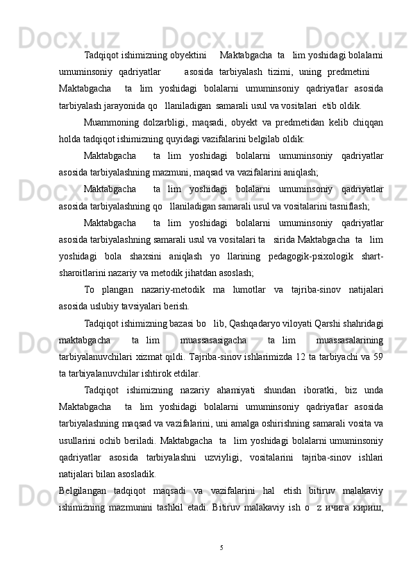 Tadqiqot ishimizning obyektini   Maktabgacha  ta lim yoshidagi bolalarni 
umuminsoniy   qadriyatlar         asosida   tarbiyalash   tizimi,   uning   predmetini  	

Maktabgacha     ta lim   yoshidagi   bolalarni   umuminsoniy   qadriyatlar   asosida	

tarbiyalash jarayonida qo llaniladigan  samarali usul va vositalari  etib oldik.	

Muammoning   dolzarbligi,   maqsadi,   obyekt   va   predmetidan   kelib   chiqqan
holda tadqiqot ishimizning quyidagi vazifalarini belgilab oldik:
Maktabgacha     ta lim   yoshidagi   bolalarni   umuminsoniy   qadriyatlar

asosida tarbiyalashning mazmuni, maqsad va vazifalarini aniqlash;
Maktabgacha     ta lim   yoshidagi   bolalarni   umuminsoniy   qadriyatlar

asosida tarbiyalashning qo llaniladigan samarali usul va vositalarini tasniflash;

Maktabgacha     ta lim   yoshidagi   bolalarni   umuminsoniy   qadriyatlar

asosida tarbiyalashning samarali usul va vositalari ta sirida Maktabgacha  ta lim	
 
yoshidagi   bola   shaxsini   aniqlash   yo llarining   pedagogik-psixologik   shart-	

sharoitlarini nazariy va metodik jihatdan asoslash;
To plangan   nazariy-metodik   ma lumotlar   va   tajriba-sinov   natijalari	
 
asosida uslubiy tavsiyalari berish.
Tadqiqot ishimizning bazasi bo lib, Qashqadaryo viloyati Qarshi shahridagi	

maktabgacha   ta lim   muassasasigacha   ta lim   muassasalarining	
 
tarbiyalanuvchilari xizmat qildi. Tajriba-sinov ishlarimizda 12 ta tarbiyachi va 59
ta tarbiyalanuvchilar ishtirok etdilar.
Tadqiqot   ishimizning   nazariy   ahamiyati   shundan   iboratki,   biz   unda
Maktabgacha     ta lim   yoshidagi   bolalarni   umuminsoniy   qadriyatlar   asosida

tarbiyalashning maqsad va vazifalarini, uni amalga oshirishning samarali vosita va
usullarini   ochib   beriladi.   Maktabgacha     ta lim   yoshidagi   bolalarni   umuminsoniy	

qadriyatlar   asosida   tarbiyalashni   uzviyligi,   vositalarini   tajriba-sinov   ishlari
natijalari bilan asosladik.
Belgilangan   tadqiqot   maqsadi   va   vazifalarini   hal   etish   bitiruv   malakaviy
ishimizning   mazmunini   tashkil   etadi.   Bitiruv   malakaviy   ish   o z   ичига   кириш,	

5 