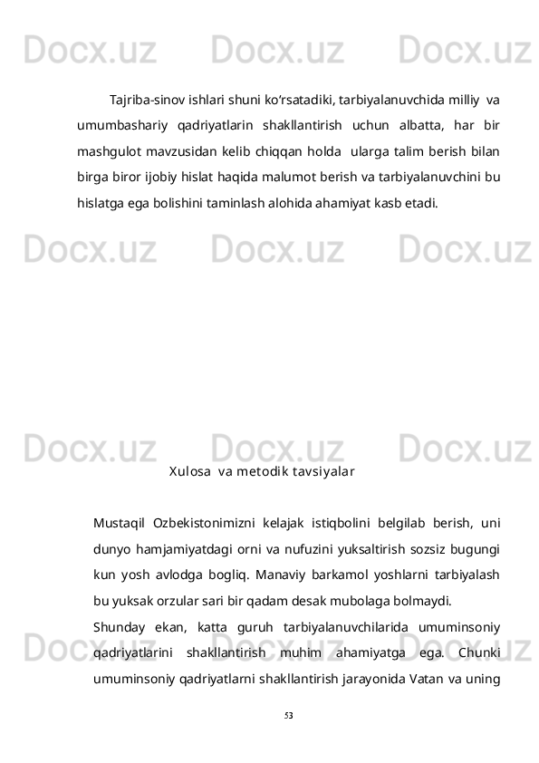 Tajriba-sinov ishlari shuni ko‘rsatadiki, tarbiyalanuvchida milliy  va
umumbashariy   qadriyatlarin   shakllantirish   uchun   albatta,   har   bir
mashgulot   mavzusidan   kelib   chiqqan   holda     ularga   talim   berish   bilan 
birga biror ijobiy hislat haqida malumot berish va tarbiyalanuvchini bu	

hislatga ega bolishini taminlash alohida ahamiyat kasb etadi. 	
 
    
        
 
    
  
                        X ulosa  v a met odik  t av siy alar
Mustaqil   Ozbekistonimizni   kelajak   istiqbolini   belgilab   berish,   uni

dunyo   hamjamiyatdagi   orni   va   nufuzini   yuksaltirish   sozsiz   bugungi	
 
kun   yosh   avlodga   bogliq.   Manaviy   barkamol   yoshlarni   tarbiyalash	
 
bu yuksak orzular sari bir qadam desak mubolaga bolmaydi.	
 
Shunday   ekan,   katta   guruh   tarbiyalanuvchilarida   umuminsoniy
qadriyatlarini   shakllantirish   muhim   ahamiyatga   ega.   Chunki
umuminsoniy qadriyatlarni shakllantirish jarayonida Vatan va uning
53 