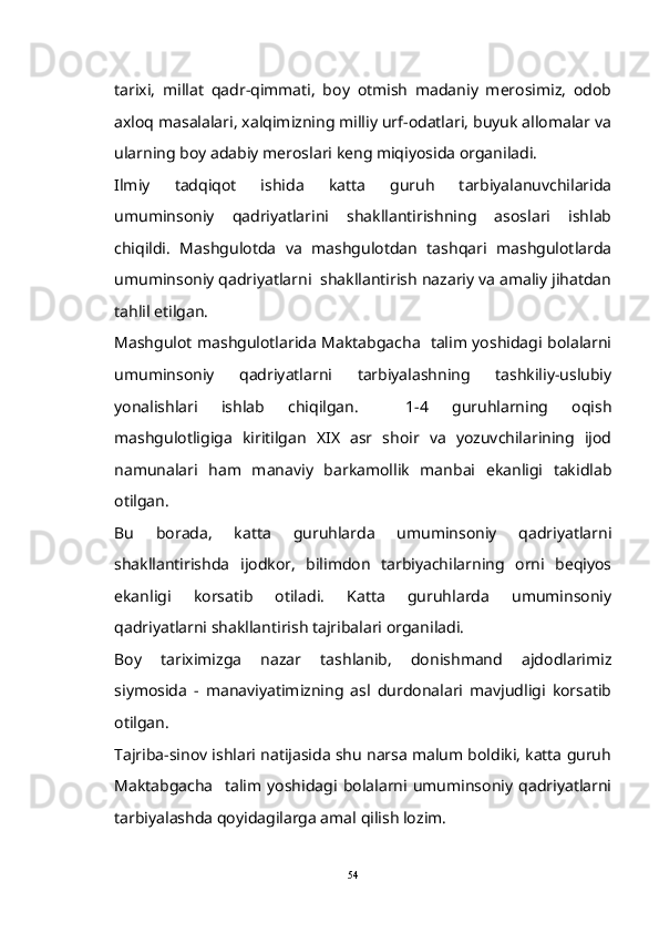 tarixi,   millat   qadr-qimmati,   boy   otmish   madaniy   merosimiz,   odob
axloq masalalari, xalqimizning milliy urf-odatlari, buyuk allomalar va	

ularning boy adabiy meroslari keng miqiyosida organiladi.	

Ilmiy   tadqiqot   ishida   katta   guruh   tarbiyalanuvchilarida
umuminsoniy   qadriyatlarini   shakllantirishning   asoslari   ishlab
chiqildi.   Mashgulotda   va   mashgulotdan   tashqari   mashgulotlarda	
  
umuminsoniy qadriyatlarni  shakllantirish nazariy va amaliy jihatdan
tahlil etilgan.
Mashgulot mashgulotlarida Maktabgacha   talim yoshidagi bolalarni	
  
umuminsoniy   qadriyatlarni   tarbiyalashning   tashkiliy-uslubiy
yonalishlari   ishlab   chiqilgan.     1-4   guruhlarning   oqish	
 
mashgulotligiga   kiritilgan   XIX   asr   shoir   va   yozuvchilarining   ijod	

namunalari   ham   manaviy   barkamollik   manbai   ekanligi   takidlab	
 
otilgan.	

Bu   borada,   katta   guruhlarda   umuminsoniy   qadriyatlarni
shakllantirishda   ijodkor,   bilimdon   tarbiyachilarning   orni   beqiyos	

ekanligi   korsatib   otiladi.   Katta   guruhlarda   umuminsoniy	
 
qadriyatlarni shakllantirish tajribalari organiladi.	

Boy   tariximizga   nazar   tashlanib,   donishmand   ajdodlarimiz
siymosida   -   manaviyatimizning   asl   durdonalari   mavjudligi   korsatib	
 
otilgan.	

Tajriba-sinov ishlari natijasida shu narsa malum boldiki, katta guruh	
 
Maktabgacha     talim   yoshidagi   bolalarni   umuminsoniy   qadriyatlarni	

tarbiyalashda qoyidagilarga amal qilish lozim.

54 