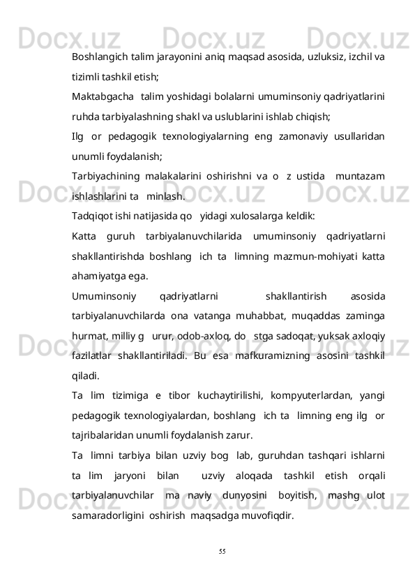 Boshlangich talim jarayonini aniq maqsad asosida, uzluksiz, izchil va 
tizimli tashkil etish;
Maktabgacha   talim yoshidagi bolalarni umuminsoniy qadriyatlarini	

ruhda tarbiyalashning shakl va uslublarini ishlab chiqish;
Ilg or   pedagogik   texnologiyalarning   eng   zamonaviy   usullaridan	

unumli foydalanish;
Tarbiyachining   malakalarini   oshirishni   va   o z   ustida     muntazam	

ishlashlarini ta minlash.	

Tadqiqot ishi natijasida qo yidagi xulosalarga keldik:	

Katta   guruh   tarbiyalanuvchilarida   umuminsoniy   qadriyatlarni
shakllantirishda   boshlang ich   ta limning   mazmun-mohiyati   katta
 
ahamiyatga ega.
Umuminsoniy   qadriyatlarni     shakllantirish   asosida
tarbiyalanuvchilarda   ona   vatanga   muhabbat,   muqaddas   zaminga
hurmat, milliy g urur, odob-axloq, do stga sadoqat, yuksak axloqiy	
 
fazilatlar   shakllantiriladi.   Bu   esa   mafkuramizning   asosini   tashkil
qiladi.
Ta lim   tizimiga   e tibor   kuchaytirilishi,   kompyuterlardan,   yangi	
 
pedagogik   texnologiyalardan,   boshlang ich   ta limning  eng  ilg or	
  
tajribalaridan unumli foydalanish zarur.
Ta limni   tarbiya   bilan   uzviy   bog lab,   guruhdan   tashqari   ishlarni	
 
ta lim   jaryoni   bilan     uzviy   aloqada   tashkil   etish   orqali

tarbiyalanuvchilar   ma naviy   dunyosini   boyitish,   mashg ulot	
 
samaradorligini  oshirish  maqsadga muvofiqdir.
55 