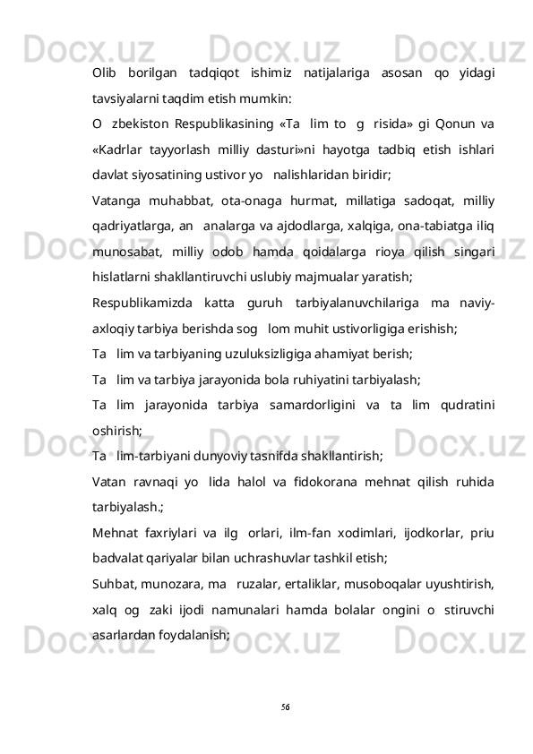 Olib   borilgan   tadqiqot   ishimiz   natijalariga   asosan   qo yidagi
tavsiyalarni taqdim etish mumkin: 
O zbekiston   Respublikasining   «Ta lim   to g risida»   gi   Qonun   va	
   
«Kadrlar   tayyorlash   milliy   dasturi»ni   hayotga   tadbiq   etish   ishlari
davlat siyosatining ustivor yo nalishlaridan biridir;	

Vatanga   muhabbat,   ota-onaga   hurmat,   millatiga   sadoqat,   milliy
qadriyatlarga, an analarga va ajdodlarga, xalqiga, ona-tabiatga iliq	

munosabat,   milliy   odob   hamda   qoidalarga   rioya   qilish   singari
hislatlarni shakllantiruvchi uslubiy majmualar yaratish;
Respublikamizda   katta   guruh   tarbiyalanuvchilariga   ma naviy-	

axloqiy tarbiya berishda sog lom muhit ustivorligiga erishish;	

Ta lim va tarbiyaning uzuluksizligiga ahamiyat berish;	

Ta lim va tarbiya jarayonida bola ruhiyatini tarbiyalash;

Ta lim   jarayonida   tarbiya   samardorligini   va   ta lim   qudratini
 
oshirish;
Ta lim-tarbiyani dunyoviy tasnifda shakllantirish;

Vatan   ravnaqi   yo lida   halol   va   fidokorana   mehnat   qilish   ruhida	

tarbiyalash.;
Mehnat   faxriylari   va   ilg orlari,   ilm-fan   xodimlari,   ijodkorlar,   priu	

badvalat qariyalar bilan uchrashuvlar tashkil etish;
Suhbat, munozara, ma ruzalar, ertaliklar, musoboqalar uyushtirish,	

xalq   og zaki   ijodi   namunalari   hamda   bolalar   ongini   o stiruvchi	
 
asarlardan foydalanish;
56 