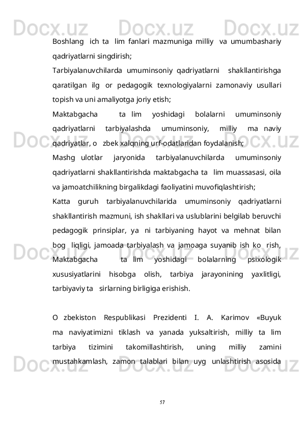 Boshlang ich   ta lim   fanlari   mazmuniga   milliy     va   umumbashariy 
qadriyatlarni singdirish;
Tarbiyalanuvchilarda   umuminsoniy   qadriyatlarni     shakllantirishga
qaratilgan   ilg or   pedagogik   texnologiyalarni   zamonaviy   usullari	

topish va uni amaliyotga joriy etish;
Maktabgacha     ta lim   yoshidagi   bolalarni   umuminsoniy	

qadriyatlarni   tarbiyalashda   umuminsoniy,   milliy   ma naviy	

qadriyatlar, o zbek xalqning urf-odatlaridan foydalanish;	

Mashg ulotlar   jaryonida   tarbiyalanuvchilarda   umuminsoniy	

qadriyatlarni shakllantirishda maktabgacha ta lim muassasasi, oila	

va jamoatchilikning birgalikdagi faoliyatini muvofiqlashtirish;
Katta   guruh   tarbiyalanuvchilarida   umuminsoniy   qadriyatlarni
shakllantirish mazmuni, ish shakllari va uslublarini belgilab beruvchi
pedagogik   prinsiplar,   ya ni   tarbiyaning   hayot   va   mehnat   bilan	

bog liqligi,   jamoada   tarbiyalash   va   jamoaga   suyanib   ish   ko rish,	
 
Maktabgacha     ta lim   yoshidagi   bolalarning   psixologik	

xususiyatlarini   hisobga   olish,   tarbiya   jarayonining   yaxlitligi,
tarbiyaviy ta sirlarning birligiga erishish.	

O zbekiston   Respublikasi   Prezidenti   I.   A.   Karimov   «Buyuk	

ma naviyatimizni   tiklash   va   yanada   yuksaltirish,   milliy   ta lim
 
tarbiya   tizimini   takomillashtirish,   uning   milliy   zamini
mustahkamlash,   zamon   talablari   bilan   uyg unlashtirish   asosida	

57 