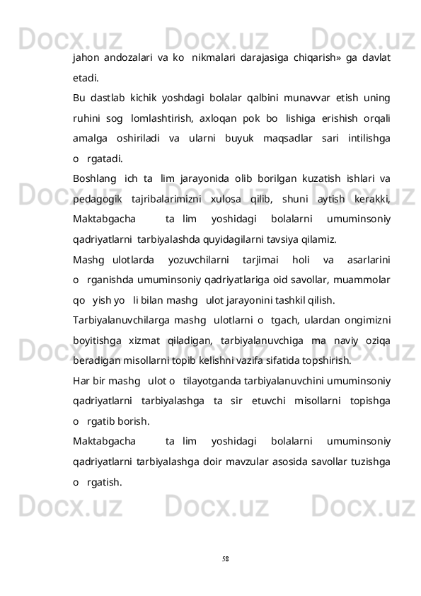 jahon   andozalari   va   ko nikmalari   darajasiga   chiqarish»   ga   davlat
etadi.
Bu   dastlab   kichik   yoshdagi   bolalar   qalbini   munavvar   etish   uning
ruhini   sog lomlashtirish,   axloqan   pok   bo lishiga   erishish   orqali	
 
amalga   oshiriladi   va   ularni   buyuk   maqsadlar   sari   intilishga
o rgatadi.	

Boshlang ich   ta lim   jarayonida   olib   borilgan   kuzatish   ishlari   va	
 
pedagogik   tajribalarimizni   xulosa   qilib,   shuni   aytish   kerakki,
Maktabgacha     ta lim   yoshidagi   bolalarni   umuminsoniy	

qadriyatlarni  tarbiyalashda quyidagilarni tavsiya qilamiz.
Mashg ulotlarda   yozuvchilarni   tarjimai   holi   va   asarlarini	

o rganishda umuminsoniy qadriyatlariga oid savollar, muammolar	

qo yish yo li bilan mashg ulot jarayonini tashkil qilish.
  
Tarbiyalanuvchilarga   mashg ulotlarni   o tgach,   ulardan   ongimizni	
 
boyitishga   xizmat   qiladigan,   tarbiyalanuvchiga   ma naviy   oziqa	

beradigan misollarni topib kelishni vazifa sifatida topshirish.
Har bir mashg ulot o tilayotganda tarbiyalanuvchini umuminsoniy	
 
qadriyatlarni   tarbiyalashga   ta sir   etuvchi   misollarni   topishga	

o rgatib borish.	

Maktabgacha     ta lim   yoshidagi   bolalarni   umuminsoniy	

qadriyatlarni   tarbiyalashga   doir   mavzular   asosida   savollar   tuzishga
o rgatish.	

58 
