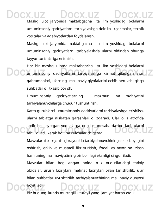 Mashg ulot   jaryonida   maktabgacha     ta lim   yoshidagi   bolalarni 
umuminsoniy qadriyatlarni tarbiyalashga doir ko rgazmalar, texnik	

vositalar va adabiyotlardan foydalanish.
Mashg ulot   jaryonida   maktabgacha     ta lim   yoshidagi   bolalarni	
 
umuminsoniy   qadriyatlarni   tarbiyalashda   ularni   oldindan   shunga
tayyor turishlariga erishish.
Har   bir   mashg ulotda   maktabgacha     ta lim   yoshidagi   bolalarni	
 
umuminsoniy   qadriyatlarni   tarbiyalashga   xizmat   qiladigan   asar
qahramonlari, ularning   ma naviy qiyofalarini ochib beruvchi qisqa	

suhbatlar o tkazib borish.	

Umuminsoniy   qadriyatlarning     mazmuni   va   mohiyatini
tarbiyalanuvchilarga chuqur tushuntirish.
Katta guruhlarni umuminsoniy qadriyatlarni tarbiyalashga erishilsa,
ularni   tabiatga   nisbatan   qarashlari   o zgaradi.   Ular   o z   atrofida	
 
sodir   bo layotgan   voqealarga   ongli   munosabatda   bo ladi,   ularni	
 
tahlil qiladi, kerak bo lsa xulosalar chiqaradi.	

Mavzularni o rganish jarayonida tarbiyalanuvchining so z boyligini	
 
oshirish,   erkin   va   mustaqil   fikr   yuritish,   ifodali   va   ravon   so zlash	

ham uning ma naviyatining bir bo lagi ekanligi singdiriladi.	
 
Mavzular   bilan   bog langan   holda   o z   xududlaridagi   tarixiy	
 
obidalar,   urush   faxriylari,   mehnat   faxriylari   bilan   tanishtirlib,   ular
bilan   suhbatlar   uyushtirilib   tarbiyalanuvchining   ma naviy   dunyosi	

boyitiladi.
Biz bugungi kunda mustaqillik tufayli yangi jamiyat barpo etdik.
59 