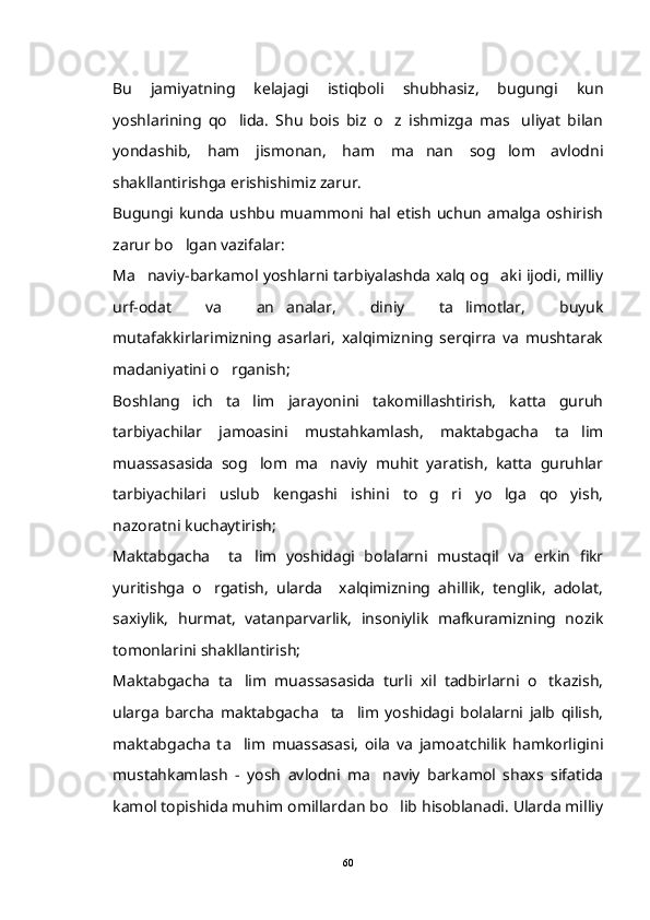 Bu   jamiyatning   kelajagi   istiqboli   shubhasiz,   bugungi   kun
yoshlarining   qo lida.   Shu   bois   biz   o z   ishmizga   mas uliyat   bilan  
yondashib,   ham   jismonan,   ham   ma nan   sog lom   avlodni	
 
shakllantirishga erishishimiz zarur.  
Bugungi  kunda   ushbu   muammoni hal  etish  uchun   amalga   oshirish
zarur bo lgan vazifalar: 	

Ma naviy-barkamol yoshlarni tarbiyalashda xalq og aki ijodi, milliy	
 
urf-odat   va   an analar,   diniy   ta limotlar,   buyuk	
 
mutafakkirlarimizning   asarlari,   xalqimizning   serqirra   va   mushtarak
madaniyatini o rganish;	

Boshlang ich   ta lim   jarayonini   takomillashtirish,   katta   guruh	
 
tarbiyachilar   jamoasini   mustahkamlash,   maktabgacha   ta lim	

muassasasida   sog lom   ma naviy   muhit   yaratish,   katta   guruhlar	
 
tarbiyachilari   uslub   kengashi   ishini   to g ri   yo lga   qo yish,	
   
nazoratni kuchaytirish;
Maktabgacha     ta lim   yoshidagi   bolalarni   mustaqil   va   erkin   fikr	

yuritishga   o rgatish,   ularda     xalqimizning   ahillik,   tenglik,   adolat,	

saxiylik,   hurmat,   vatanparvarlik,   insoniylik   mafkuramizning   nozik
tomonlarini shakllantirish; 
Maktabgacha   ta lim   muassasasida   turli   xil   tadbirlarni   o tkazish,	
 
ularga   barcha   maktabgacha     ta lim   yoshidagi   bolalarni   jalb   qilish,	

maktabgacha   ta lim   muassasasi,   oila   va   jamoatchilik   hamkorligini	

mustahkamlash   -   yosh   avlodni   ma naviy   barkamol   shaxs   sifatida	

kamol topishida muhim omillardan bo lib hisoblanadi. Ularda milliy	

60 