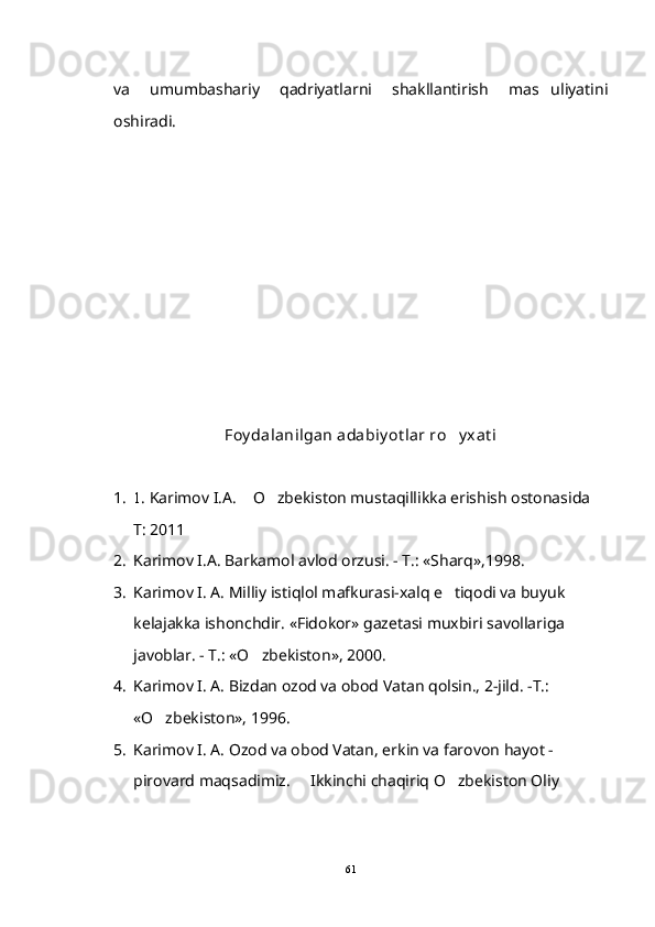 va   umumbashariy   qadriyatlarni   shakllantirish   mas uliyatini
oshiradi.
Foy dalanilgan adabiy ot lar ro y xat i	

1. 1 . Karimov I.A.  O zbekiston mustaqillikka erishish ostonasida  	
  
T: 2011
2. Karimov I.A. Barkamol avlod orzusi. - T.: «Sharq»,1998.
3. Karimov I. A. Milliy istiqlol mafkurasi-xalq e tiqodi va buyuk 	

kelajakka ishonchdir. «Fidokor» gazetasi muxbiri savollariga 
javoblar. - T.: «O zbekiston», 2000. 	

4. Karimov I. A. Bizdan ozod va obod Vatan qolsin., 2-jild. -T.: 
«O zbekiston», 1996.	

5. Karimov I. A. Ozod va obod Vatan, erkin va farovon hayot -
pirovard maqsadimiz.   Ikkinchi chaqiriq O zbekiston Oliy 	
 
61 