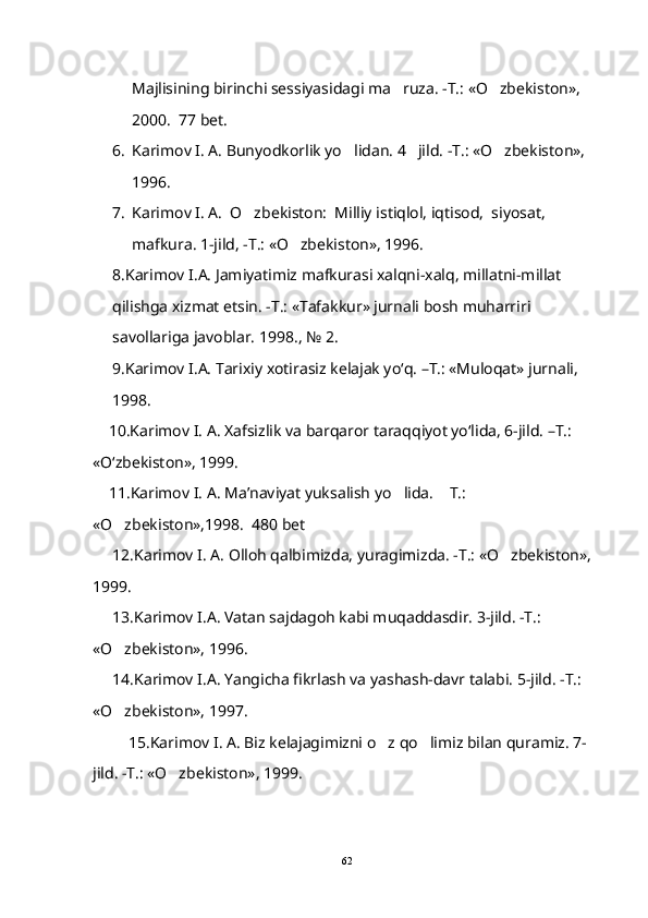 Majlisining birinchi sessiyasidagi ma ruza. -T.: «O zbekiston»,  
2000.  77 bet.
6. Karimov I. A. Bunyodkorlik yo lidan. 4 jild. -T.: «O zbekiston», 	
  
1996.
7. Karimov I. A.  O zbekiston:  Milliy istiqlol, iqtisod,  siyosat, 	

mafkura. 1-jild, -T.: «O zbekiston», 1996.	

8.Karimov I.A. Jamiyatimiz mafkurasi xalqni-xalq, millatni-millat 
qilishga xizmat etsin. -T.: «Tafakkur» jurnali bosh muharriri 
savollariga javoblar. 1998., № 2.
9.Karimov I.A. Tarixiy xotirasiz kelajak yo‘q. –T.: «Muloqat» jurnali,  
1998.  
     10.Karimov I. A. Xafsizlik va barqaror taraqqiyot yo‘lida, 6-jild. –T.: 
«O‘zbekiston», 1999.
     11. Karimov I. A. Ma’naviyat yuksalish yo lida.  T.: 	
 
«O zbekiston»,1998.  480 bet	

      12. Karimov I. A. Olloh qalbimizda, yuragimizda. -T.: «O zbekiston», 	

1999.
      13.Karimov I.A. Vatan sajdagoh kabi muqaddasdir. 3-jild. -T.: 
«O zbekiston», 1996.	

      14. Karimov I.A. Yangicha fikrlash va yashash-davr talabi. 5-jild. -T.: 
«O zbekiston», 1997.

          15.Karimov I. A. Biz kelajagimizni o z qo limiz bilan quramiz. 7-	
 
jild. -T.: «O zbekiston», 1999.	

62 