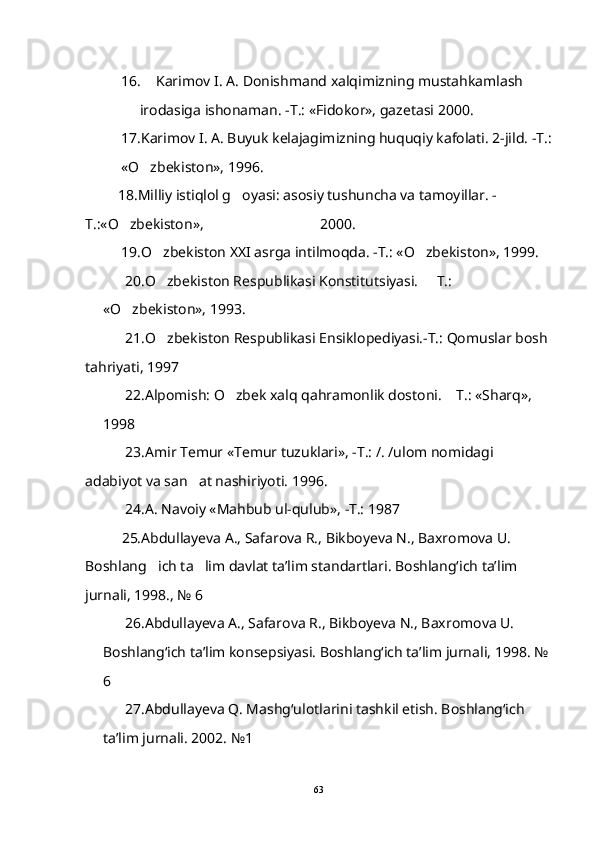 16. Karimov I. A. Donishmand xalqimizning mustahkamlash 
irodasiga ishonaman. -T.: «Fidokor», gazetasi 2000.
17.Karimov I. A. Buyuk kelajagimizning huquqiy kafolati. 2-jild. -T.:
«O zbekiston», 1996.
          18. Milliy istiqlol g oyasi: asosiy tushuncha va tamoyillar. -	

T.:«O zbekiston», 	
                                 2000. 
19. O zbekiston XXI asrga intilmoqda. -T.: «O zbekiston», 1999.	
 
       20. O zbekiston Respublikasi Konstitutsiyasi.   T.: 
 
«O zbekiston», 1993.	

            21. O zbekiston Respublikasi Ensiklopediyasi.-T.: Qomuslar bosh 	

tahriyati, 1997
       22. Alpomish: O zbek xalq qahramonlik dostoni.  T.: «Sharq», 	
 
1998  
            23. Amir Temur «Temur tuzuklari», -T.: /. /ulom nomidagi  
adabiyot va san at nashiriyoti. 1996.	

       24. A. Navoiy «Mahbub ul-qulub», -T.: 1987
           25. Abdullayeva A., Safarova R., Bikboyeva N., Baxromova U. 
Boshlang ich ta lim davlat ta’lim standartlari. Boshlang‘ich ta’lim 	
 
jurnali, 1998., № 6
       26.Abdullayeva A., Safarova R., Bikboyeva N., Baxromova U. 
Boshlang‘ich ta’lim konsepsiyasi. Boshlang‘ich ta’lim jurnali, 1998. № 
6
       27. Abdullayeva Q. Mashg‘ulotlarini tashkil etish. Boshlang‘ich  
ta’lim jurnali. 2002. №1
63 
