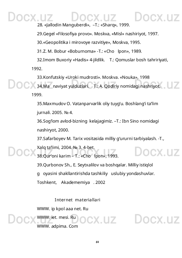            28.  «Jallodin Manguberdi»,  –T.: «Sharq», 1999.
29. Gegel «Filosofiya provo». Moskva, «Misl» nashiriyot, 1997. 
30. «Geopolitika i mirovoye razvitiye», Moskva, 1995.
      31. Z. M. Bobur «Boburnoma» -T.: «Cho lpon», 1989.
      32. Imom Buxoriy «Hadis» 4-jildlik.  T.: Qomuslar bosh	
   tahririyati,
1992.
      33. Konfutskiy «Uroki mudrosti». Moskva. «Nouka», 1998
      34.Ma naviyat yulduzlari.  T.: A. Qodiriy nomidagi nashriyot, 	
 
1999.
35. Maxmudov O. Vatanparvarlik oliy tuyg‘u. Boshlang‘i ta’lim 
jurnali. 2005. № 4.
36. Sog‘lom avlod-bizning  kelajagimiz. –T.: Ibn Sino nomidagi 
nashiryot, 2000.
37.Safarboyev M. Tarix vositasida milliy g‘ururni tarbiyalash. -T., 
Xalq ta’limi, 2004. № 3. 4-bet.  
38. Qur’oni karim – T.: «Cho lpon», 1993.	

39. Qurbonov Sh., E. Seytxalilov va boshqalar. Milliy istiqlol 
g oyasini shakllantirishda tashkiliy uslubiy yondashuvlar. 	
 
Toshkent,  Akadememiya . 2002	
 
                 Int ernet   mat eriallari
WWW. ip kpol aaa net. Ru
WWW. iet. mesi. Ru
WWW. adpima. Com
64 