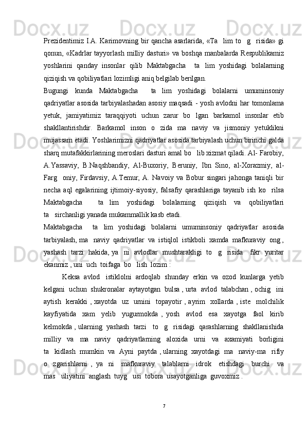 Prezidentimiz I.A. Karimovning bir  qancha  asarlarida, «Ta lim  to g risida» gi  
qonun,  «Kadrlar   tayyorlash   milliy  dasturi»   va  boshqa   manbalarda   Respublikamiz
yoshlarini   qanday   insonlar   qilib   Maktabgacha     ta lim   yoshidagi   bolalarning	

qiziqish va qobiliyatlari lozimligi aniq belgilab berilgan.  
Bugungi   kunda   Maktabgacha     ta lim   yoshidagi   bolalarni   umuminsoniy	

qadriyatlar asosida tarbiyalashadan asosiy maqsadi  - yosh avlodni har tomonlama
yetuk,   jamiyatimiz   taraqqiyoti   uchun   zarur   bo lgan   barkamol   insonlar   etib	

shakllantirishdir.   Barkamol   inson   o zida   ma naviy   va   jismoniy   yetuklikni	
 
mujassam etadi. Yoshlarimizni qadriyatlar asosida tarbiyalash uchun birinchi galda
sharq mutafakkirlarining meroslari dasturi amal bo lib xizmat qiladi. Al- Farobiy,	

A.Yassaviy,   B.Naqshbandiy,   Al-Buxoriy,   Beruniy,   Ibn   Sino,   al-Xorazmiy,   al-
Farg oniy,   Firdavsiy,   A.Temur,   A.   Navoiy   va   Bobur   singari   jahonga   taniqli   bir	

necha   aql   egalarining   ijtimoiy-siyosiy,   falsafiy   qarashlariga   tayanib   ish   ko rilsa	

Maktabgacha     ta lim   yoshidagi   bolalarning   qiziqish   va   qobiliyatlari	

ta sirchanligi yanada mukammallik kasb etadi.    	

Maktabgacha     ta lim   yoshidagi   bolalarni   umuminsoniy   qadriyatlar   asosida	

tarbiyalash, ma naviy  qadriyatlar  va  istiqlol  istikboli  xamda  mafkuraviy  ong ,	

yashash   tarzi   hakida, ya ni   avlodlar   mushtarakligi   to g risida     fikr   yuritar	
  
ekanmiz , uni  uch  toifaga  bo lish  lozim :	

    Keksa  avlod   istiklolni  ardoqlab  shunday  erkin  va  ozod  kunlarga  yetib
kelgani  uchun  shukronalar  aytayotgan  bulsa , urta  avlod  talabchan , ochig ini	

aytish   kerakki  , xayotda   uz   urnini   topayotir  , ayrim    xollarda , iste molchilik	

kayfiyatida     xam     yelib     yugurmokda   ,   yosh     avlod     esa     xayotga     faol     kirib
kelmokda , ularning  yashash  tarzi   to g risidagi  qarashlarning  shakllanishida	
 
milliy     va     ma naviy     qadriyatlarning     aloxida     urni     va     axamiyati     borligini	

ta kidlash  mumkin  va  Ayni  paytda , ularning  xayotdagi  ma naviy-ma rifiy	
  
o zgarishlarni   ,   ya ni     mafkuraviy     talablarni     idrok     etishdagi     burchi     va
 
mas uliyatini  anglash  tuyg usi  tobora  usayotganliga  guvoxmiz .  	
 
7 