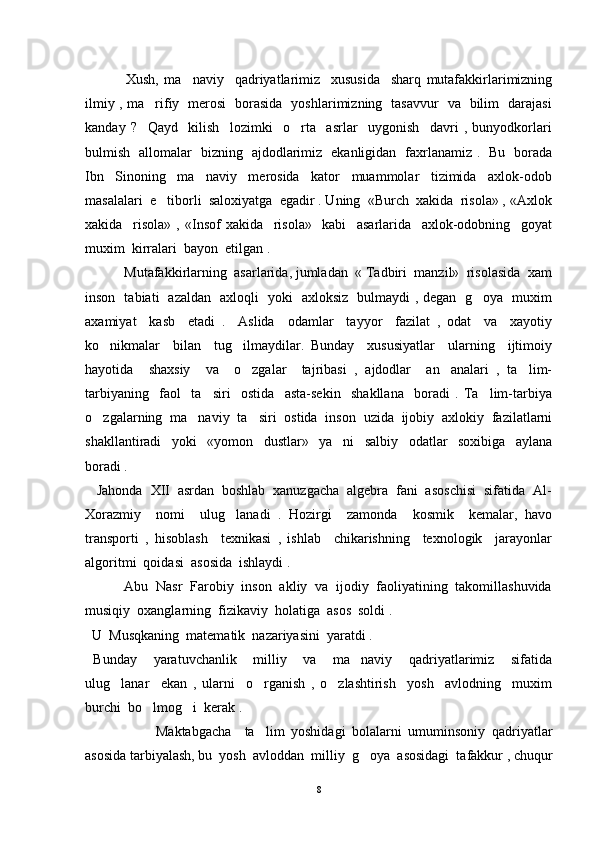      Xush,   ma naviy     qadriyatlarimiz     xususida     sharq   mutafakkirlarimizning
ilmiy , ma rifiy   merosi   borasida   yoshlarimizning   tasavvur   va   bilim   darajasi	

kanday   ?     Qayd     kilish     lozimki     o rta     asrlar     uygonish     davri   ,   bunyodkorlari	

bulmish   allomalar   bizning   ajdodlarimiz   ekanligidan   faxrlanamiz .   Bu   borada
Ibn     Sinoning     ma naviy     merosida     kator     muammolar     tizimida     axlok-odob	

masalalari  e tiborli  saloxiyatga  egadir . Uning  «Burch  xakida  risola» , «Axlok	

xakida     risola»   ,   «Insof   xakida     risola»     kabi     asarlarida     axlok-odobning     goyat
muxim  kirralari  bayon  etilgan .
   Mutafakkirlarning  asarlarida, jumladan  « Tadbiri  manzil»  risolasida  xam
inson   tabiati   azaldan   axloqli   yoki   axloksiz   bulmaydi , degan   g oya   muxim	

axamiyat     kasb     etadi   .     Aslida     odamlar     tayyor     fazilat   ,   odat     va     xayotiy
ko nikmalar     bilan     tug ilmaydilar.   Bunday     xususiyatlar     ularning     ijtimoiy	
 
hayotida     shaxsiy     va     o zgalar     tajribasi   ,   ajdodlar     an analari   ,   ta lim-	
  
tarbiyaning     faol     ta siri     ostida     asta-sekin     shakllana     boradi   .   Ta lim-tarbiya	
 
o zgalarning  ma naviy  ta siri  ostida  inson  uzida  ijobiy  axlokiy  fazilatlarni	
  
shakllantiradi     yoki     «yomon     dustlar»     ya ni     salbiy     odatlar     soxibiga     aylana	

boradi .
   Jahonda  XII  asrdan  boshlab  xanuzgacha  algebra  fani  asoschisi  sifatida  Al-
Xorazmiy     nomi     ulug lanadi   .   Hozirgi     zamonda     kosmik     kemalar,   havo	

transporti   ,   hisoblash     texnikasi   ,   ishlab     chikarishning     texnologik     jarayonlar
algoritmi  qoidasi  asosida  ishlaydi .
     Abu  Nasr  Farobiy  inson  akliy  va  ijodiy  faoliyatining  takomillashuvida
musiqiy  oxanglarning  fizikaviy  holatiga  asos  soldi .
  U  Musqkaning  matematik  nazariyasini  yaratdi .
  Bunday     yaratuvchanlik     milliy     va     ma naviy     qadriyatlarimiz     sifatida	

ulug lanar     ekan   ,   ularni     o rganish   ,   o zlashtirish     yosh     avlodning     muxim	
  
burchi  bo lmog i  kerak .	
 
   Maktabgacha     ta lim   yoshidagi   bolalarni   umuminsoniy   qadriyatlar	

asosida tarbiyalash, bu  yosh  avloddan  milliy  g oya  asosidagi  tafakkur , chuqur	

8 