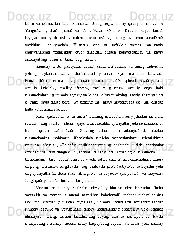bilim  va  ixtisoslikni  talab  kilmokda . Uning  negizi- milliy  qadriyatlarimizdir.  «
Yangicha       yashash     ,   ozod     va     obod     Vatan     erkin     va     farovon     xayot     kurish
tuygusi     esa     yosh     avlod     oldiga     keksa     avlodga     qaraganda     mas uliyatlirok
vazifalarni     qo ymokda   .   Xususan   ,   ong     va     tafakkur     xamda     ma naviy	
 
qadriyatlardagi    uzgarishlar    xayot    talabidan     orkada     kolayotganligi    ma naviy	

saloxiyatdagi  qusurlar  bilan  bog likdir .  	

Shunday   qilib,   qadriyatlar-harakat   usuli,   metodikasi   va   uning   individual
yetimga   aylanishi   uchun   shart-sharoit   yaratish   degan   ma noni   bildiradi.	

Mustaqillik   milliy   ma naviyatimizning   zaminini   tashkil   qiluvchi   «qadriyatlar»,	

«milliy   istiqlol»,   «milliy   iftixor»,   «milliy   g urur»,   «milliy   ong»   kabi	

tushunchalarning   ijtimoiy   siyosiy   va   kundalik   hayotimizdagi   asosiy   ahamiyati   va
o rnini   qayta   tiklab   berdi.   Bu   bizning   ma naviy   hayotimizda   qo lga   kiritgan	
  
katta yutuqlarimizdandir.
Xush,   qadriyatlar   o zi   nima?   Ularning   mohiyati,   asosiy   jihatlari   nimadan	

iborat?     Eng avvalo,     shuni     qayd qilish kerakki, qadriyatlar juda sermazmun va
ko p   qirrali   tushunchadir.   Shuning   uchun   ham   adabiyotlarda   mazkur	

tushunchaning   mohiyatini   ifodalashda   turlicha   yondashuvlarni   uchratishimiz
mumkin.   Masalan,   «Falsafiy   ensiklopediya»ning   beshinchi   jildida   qadriyatlar
quyidagicha   tavsiflangan:   «Qadriyat   fal safiy   va   sotsiologik   tushuncha.   U,
birinchidan,     biror obyektning ijobiy yoki salbiy qimmatini, ikkinchidan, ijtimoiy
ongning     normativ,   belgilovchi bag ishlovchi   jihati   (subyektiv   qadriyatlar   yoki	
 
ong qadriyatlari)ni ifoda etadi. Shunga ko ra obyektiv   (ashyoviy)     va subyektiv	

(ong) qadriyatlari bir biridan   farqlanadi»
Mazkur   manbada   yozilishicha,   tabiiy   boyliklar   va   tabiat   hodisalari   (bular
yaxshilik   va   yomonlik   nuqtai   nazaridan   baholanadi)   mehnat   mahsullarining
iste mol   qiymati   (umuman   foydalilik);   ijtimoiy   hodisalarda   mujassamlashgan	

ijtimoiy   ezgulik   va   yovuzliklar;   tarixiy   hodisalarning   progressiv   yoki   reaqion
ahamiyati,   hozirgi   zamon   kishilarining   boyligi   sifatida   namoyon   bo luvchi	

moziynning   madaniy   merosi,   ilmiy   haqiqatning   foydali   samarasi   yoki   nazariy
9 
