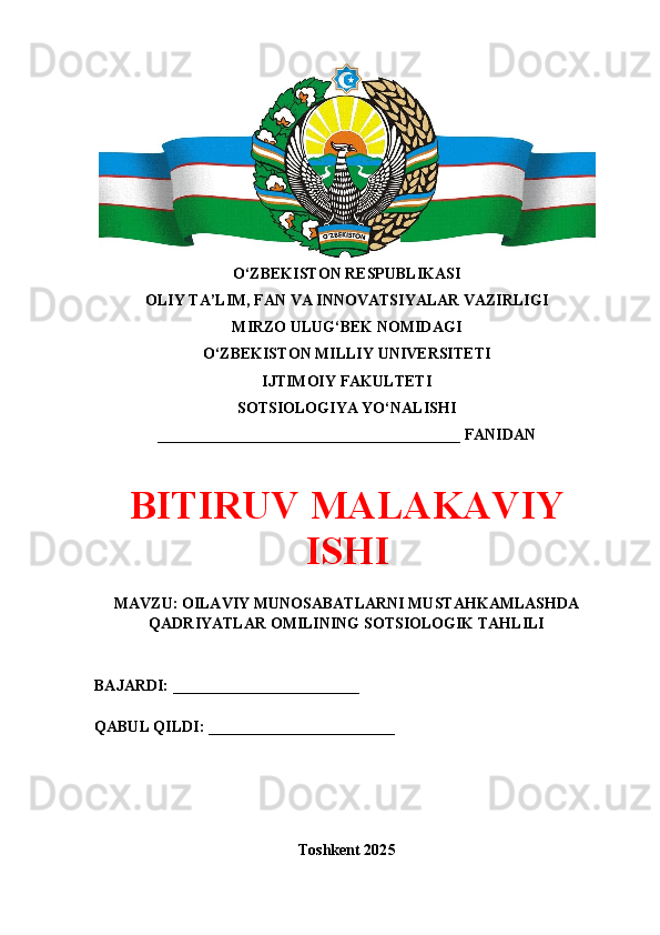 O‘ZBEKISTON RESPUBLIKASI 
OLIY TA’LIM, FAN VA INNOVATSIYALAR VAZIRLIGI
MIRZO ULUG‘BEK NOMIDAGI 
O‘ZBEKISTON MILLIY UNIVERSITETI
IJTIMOIY FAKULTETI
SOTSIOLOGIYA YO‘NALISHI
_______________________________________ FANIDAN
BITIRUV MALAKAVIY
ISHI
MAVZU: OILAVIY MUNOSABATLARNI MUSTAHKAMLASHDA
QADRIYATLAR OMILINING SOTSIOLOGIK TAHLILI
BAJARDI: ________________________
QABUL QILDI: ________________________
Toshkent 202 5 