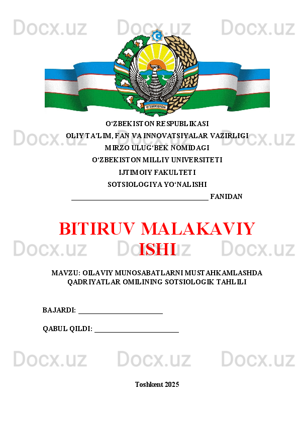 O‘ZBEKISTON RESPUBLIKASI 
OLIY TA’LIM, FAN VA INNOVATSIYALAR VAZIRLIGI
MIRZO ULUG‘BEK NOMIDAGI 
O‘ZBEKISTON MILLIY UNIVERSITETI
IJTIMOIY FAKULTETI
SOTSIOLOGIYA YO‘NALISHI
_______________________________________ FANIDAN
BITIRUV MALAKAVIY
ISHI
MAVZU: OILAVIY MUNOSABATLARNI MUSTAHKAMLASHDA
QADRIYATLAR OMILINING SOTSIOLOGIK TAHLILI
BAJARDI: ________________________
QABUL QILDI: ________________________
Toshkent 202 5
