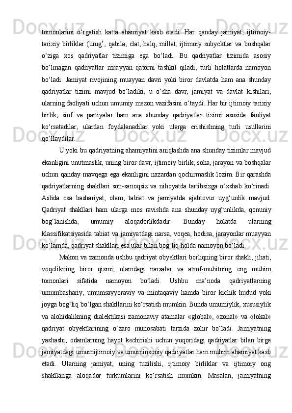 tomonlarini   o‘rgatish   katta   ahamiyat   kasb   etadi.   Har   qanday   jamiyat,   ijtimoiy-
tarixiy   birliklar   (urug’,   qabila,   elat,   halq,   millat,   ijtimoiy   subyektlar   va   boshqalar
o‘ziga   xos   qadriyatlar   tizimiga   ega   bo‘ladi.   Bu   qadriyatlar   tizimida   asosiy
bo‘lmagan   qadriyatlar   muayyan   qatorni   tashkil   qiladi,   turli   holatlarda   namoyon
bo‘ladi.   Jamiyat   rivojining   muayyan   davri   yoki   biror   davlatda   ham   ana   shunday
qadriyatlar   tizimi   mavjud   bo‘ladiki,   u   o‘sha   davr,   jamiyat   va   davlat   kishilari,
ularning faoliyati uchun umumiy mezon vazifasini o‘taydi. Har bir ijtimoiy tarixiy
birlik,   sinf   va   partiyalar   ham   ana   shunday   qadriyatlar   tizimi   asosida   faoliyat
ko‘rsatadilar,   ulardan   foydalanadilar   yoki   ularga   erishishning   turli   usullarini
qo‘llaydilar.
U yoki bu qadriyatning ahamiyatini aniqlashda ana shunday tizimlar mavjud
ekanligini unutmaslik, uning biror davr, ijtimoiy birlik, soha, jarayon va boshqalar
uchun qanday mavqega ega ekanligini nazardan qochirmaslik lozim. Bir qarashda
qadriyatlarning   shakllari   son-sanoqsiz   va   nihoyatda   tartibsizga   o‘xshab   ko‘rinadi.
Aslida   esa   bashariyat,   olam,   tabiat   va   jamiyatda   ajabtovur   uyg‘unlik   mavjud.
Qadriyat   shakllari   ham   ularga   mos   ravishda   ana   shunday   uy g‘ unlikda,   qonuniy
bog‘lanishda,   umumiy   aloqadorlikdadir.   Bunday   holatda   ularning
klassifikatsiyasida tabiat va jamiyatdagi narsa, voqea, hodisa, jarayonlar muayyan
ko‘lamda, qadriyat shakllari esa ular bilan bog‘liq holda namoyon bo‘ladi.
Makon va zamonda ushbu qadriyat obyektlari borliqning biror shakli, jihati,
voqelikning   biror   qismi,   olamdagi   narsalar   va   atrof-muhitning   eng   muhim
tomonlari   sifatida   namoyon   bo‘ladi.   Ushbu   ma’noda   qadriyatlarning
umumbashariy,   umumsayyoraviy   va   mintaqaviy   hamda   biror   kichik   hudud   yoki
joyga bog‘liq bo‘lgan shakllarini ko‘rsatish mumkin. Bunda umumiylik, xususiylik
va   alohidalikning   dialektikasi   zamonaviy   atamalar   «global»,   «zonal»   va   «lokal»
qadriyat   obyektlarining   o‘zaro   munosabati   tarzida   zohir   bo‘ladi.   Jamiyatning
yashashi,   odamlarning   hayot   kechirishi   uchun   yuqoridagi   qadriyatlar   bilan   birga
jamiyatdagi umumijtimoiy va umuminsoniy qadriyatlar ham muhim ahamiyat kasb
etadi.   Ularning   jamiyat,   uning   tuzilishi,   ijtimoiy   birliklar   va   ijtimoiy   ong
shakllariga   aloqador   turkumlarini   ko‘rsatish   mumkin.   Masalan,   jamiyatning 