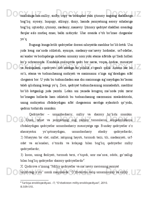 tuzilishiga hos milliy, sinfiy, irqiy va boshqalar yoki ijtimoiy ongning shakllariga
bog‘liq:   siyosiy,   huquqiy,   ahloqiy,   diniy,   hamda   jamiyatning   asosiy   sohalariga
bog‘liq: iqtisodiy, ijtimoiy, madaniy, manaviy. Ijtimoiy qadriyat shakllari orasidagi
farqlar   aslo   mutlaq   emas,   balki   nisbiydir.   Ular   orasida   o‘tib   bo‘lmas   chegaralar
yo‘q.
Bugungi kunga kelib qadriyatlar iborasi nihoyatda mashhur bo‘lib ketdi. Uni
juda   keng   ma’noda   ishlatish,   ayniqsa,   madaniy-ma’naviy   hodisalar,   urf-odatlar,
an’analar va boshqalarga nisbatan umumiy nom yoki atama sifatida qo‘llash hollari
ko‘p   uchramoqda.   Kundalik   muloqotda   qadri   bor   narsa,   voqea,   hodisa,   xususiyat
va   boshqalarni   «qadriyat»   deb   atashga   ko‘pchilik   o‘rganib   qoldi.   Ammo   har   bir
so‘z,   atama   va   tushunchaning   mohiyati   va   mazmunini   o‘ziga   sig’diradigan   sifat
chegarasi bor. U yoki bu tushunchadan ana shu mazmunga sig‘maydigan ko‘lamni
talab qilishning keragi yo‘q. Zero, qadriyat tushunchasining ommalashib, mashhur
bo‘lib   ketganligi   juda   yaxshi.   Lekin   uni   yanada   kengroq   ma’noda   yoki   zarur
bo‘lmagan   hollarda   ham   ishlatish   bu   tushunchaning   mazmunini   xiralashtirishi,
uning   mohiyatini   ifodalaydigan   sifat   chegarasini   sarobga   aylantirib   qo‘yishi,
qadrini tushirishi mumkin.
Qadriyatlar   –   umumbashariy,   milliy   va   shaxsiy   bo‘lishi   mumkin:
1)   Olam,   tabiat   va   jamiyatning   eng   muhim   tomonlarini,   aloqadorliklarini
ifodalaydigan   qadriyatlar   umumbashariy   xususiyatga   ega.   Bunday   qadriyatlar   o‘z
ahamiyatini   yo‘qotmaydigan,   umumbashariy   abadiy   qadriyatlardir;
2)   Muayyan   bir   elat,   millat,   xalqning   hayoti,   turmush   tarzi,   tili,   madaniyati,   urf-
odat   va   an’analari,   o‘tmishi   va   kelajagi   bilan   bog‘liq   qadriyatlar   milliy
qadriyatlardir;
3)   Inson,   uning   faoliyati,   turmush   tarzi,   e’tiqodi,   umr   ma’nosi,   odobi,   go‘zalligi
bilan bog‘liq qadriyatlar shaxsiy qadriyatlardir 6
.
X. Qodirova o‘zining “Milliy qadriyatlar va ma’naviy merosning jamiyat 
hayotidagi o‘rni” nomli maqolasida: “O‘zbekiston xalqi umuminsoniy va milliy 
6
  Tarbiya ensiklopediyasi. –T; “O‘zbekiston milliy ensiklopediyasi”, 2010.
B.509-510. 