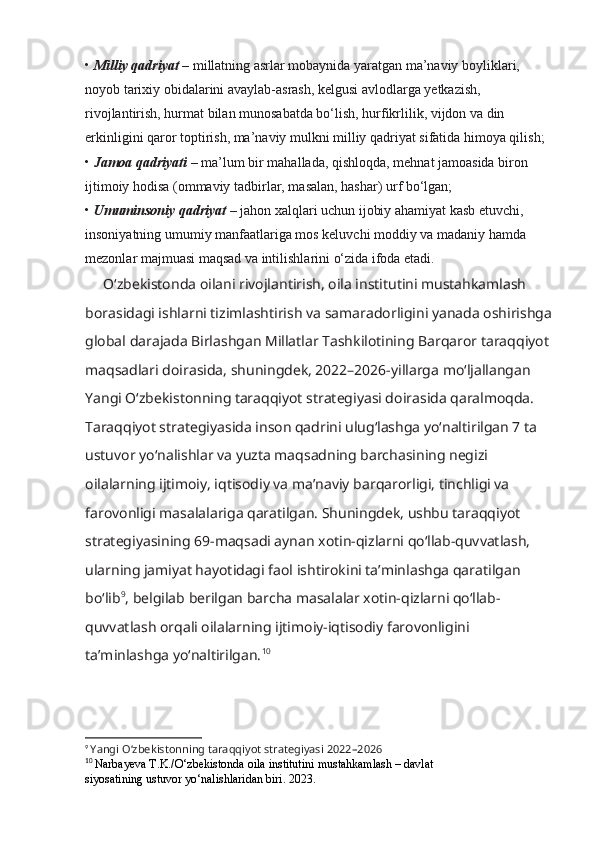 •  Milliy qadriyat –  millatning asrlar mobaynida yaratgan ma’naviy boyliklari, 
noyob tarixiy obidalarini avaylab-asrash, kelgusi avlodlarga yetkazish, 
rivojlantirish, hurmat bilan munosabatda bo‘lish, hurfikrlilik, vijdon va din 
erkinligini qaror toptirish, ma’naviy mulkni milliy qadriyat sifatida himoya qilish;
•  Jamoa qadriyati  – ma’lum bir mahallada, qishloqda, mehnat jamoasida biron 
ijtimoiy hodisa (ommaviy tadbirlar, masalan, hashar) urf bo‘lgan;
•  Umuminsoniy qadriyat –  jahon xalqlari uchun ijobiy ahamiyat kasb etuvchi, 
insoniyatning umumiy manfaatlariga mos keluvchi moddiy va madaniy hamda 
mezonlar majmuasi maqsad va intilishlarini o‘zida ifoda etadi. 
O‘zbekistonda oilani rivojlantirish, oila institutini mustahkamlash 
borasidagi ishlarni tizimlashtirish va samaradorligini yanada oshirishga
global darajada Birlashgan Millatlar Tashkilotining Barqaror   taraqqiyot 
maqsadlari doirasida, shuningdek, 2022–2026-yillarga mo‘ljallangan 
Yangi O‘zbekistonning   taraqqiyot strategiyasi doirasida qaralmoqda. 
Taraqqiyot strategiyasida inson qadrini ulug‘lashga   yo‘naltirilgan 7 ta 
ustuvor yo‘nalishlar va yuzta maqsadning barchasining negizi 
oilalarning ijtimoiy, iqtisodiy va ma’naviy barqarorligi, tinchligi va 
farovonligi masalalariga qaratilgan. Shuningdek,   ushbu taraqqiyot 
strategiyasining 69-maqsadi aynan xotin-qizlarni qo‘llab-quvvatlash, 
ularning   jamiyat hayotidagi faol ishtirokini ta’minlashga qaratilgan 
bo‘lib 9
, belgilab berilgan barcha masalalar   xotin-qizlarni qo‘llab-
quvvatlash orqali oilalarning ijtimoiy-iqtisodiy farovonligini 
ta’minlashga yo‘naltirilgan. 10
9
  Yangi O‘zbekistonning   taraqqiyot strategiyasi   2022–2026
10
  Narbayeva T.K./O‘zbekistonda oila institutini mustahkamlash – davlat
siyosatining ustuvor yo‘nalishlaridan biri. 2023.   