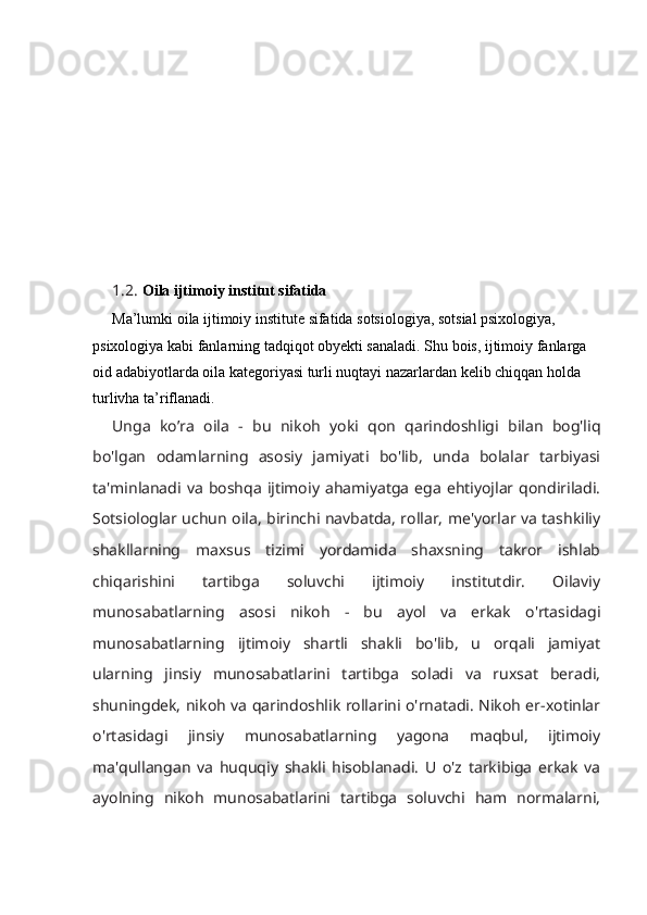 1.2.  Oila ijtimoiy institut sifatida
Ma’lumki oila ijtimoiy institute sifatida sotsiologiya, sotsial psixologiya, 
psixologiya kabi fanlarning tadqiqot obyekti sanaladi. Shu bois, ijtimoiy fanlarga 
oid adabiyotlarda oila kategoriyasi turli nuqtayi nazarlardan kelib chiqqan holda 
turlivha ta’riflanadi.
Unga   ko’ra   oila   -   bu   nikoh   yoki   qon   qarindoshligi   bilan   bog'liq
bo'lgan   odamlarning   asosiy   jamiyati   bo'lib,   unda   bolalar   tarbiyasi
ta'minlanadi  va   boshqa   ijtimoiy   ahamiyatga   ega  ehtiyojlar  qondiriladi.
Sotsiologlar uchun oila, birinchi navbatda, rollar, me'yorlar va tashkiliy
shakllarning   maxsus   tizimi   yordamida   shaxsning   takror   ishlab
chiqarishini   tartibga   soluvchi   ijtimoiy   institutdir.   Oilaviy
munosabatlarning   asosi   nikoh   -   bu   ayol   va   erkak   o'rtasidagi
munosabatlarning   ijtimoiy   shartli   shakli   bo'lib,   u   orqali   jamiyat
ularning   jinsiy   munosabatlarini   tartibga   soladi   va   ruxsat   beradi,
shuningdek, nikoh va qarindoshlik rollarini o'rnatadi. Nikoh er-xotinlar
o'rtasidagi   jinsiy   munosabatlarning   yagona   maqbul,   ijtimoiy
ma'qullangan   va   huquqiy   shakli   hisoblanadi.   U   o'z   tarkibiga   erkak   va
ayolning   nikoh   munosabatlarini   tartibga   soluvchi   ham   normalarni, 