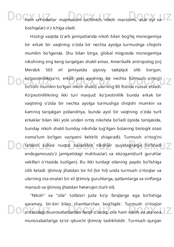 ham   urf-odatlar   majmuasini   (uchinish,   nikoh   marosimi,   asal   oyi   va
boshqalar) o'z ichiga oladi. 
Hozirgi  vaqtda   G'arb  jamiyatlarida  nikoh   bilan   bog'liq   monogamiya
bir   erkak   bir   vaqtning   o'zida   bir   nechta   ayolga   turmushga   chiqishi
mumkin   bo'lganda.   Shu   bilan   birga,   global   miqyosda   monogamiya
nikohning eng keng tarqalgan shakli emas. Amerikalik antropolog Jorj
Merdok   565   xil   jamiyatda   qiyosiy   tadqiqot   olib   borgan.
ko'pxotinlilik(ya'ni,   erkak   yoki   ayolning   bir   nechta   turmush   o'rtog'i
bo'lishi mumkin bo'lgan nikoh shakli) ularning 80 foizida ruxsat etiladi.
Ko'pxotinlilikning   ikki   turi   mavjud:   ko'pxotinlilik   bunda   erkak   bir
vaqtning   o'zida   bir   nechta   ayolga   turmushga   chiqishi   mumkin   va
kamroq   tarqalgan   poliandriya,   bunda   ayol   bir   vaqtning   o'zida   turli
erkaklar   bilan   ikki   yoki   undan   ortiq   nikohda   bo'ladi   (qoida   tariqasida,
bunday   nikoh   shakli  bunday  nikohda   tug'ilgan   bolaning  biologik   otasi
noma'lum   bo'lgan   vaziyatni   keltirib   chiqaradi).   Turmush   o'rtog'ini
tanlash   sohasi   nuqtai   nazaridan   nikohlar   quyidagilarga   bo'linadi
endogamous(o'z   jamiyatidagi   mahbuslar)   va   ekzogam(turli   guruhlar
vakillari   o'rtasida   tuzilgan).   Bu   ikki   turdagi   oilaning   paydo   bo'lishiga
olib   keladi:   ijtimoiy   jihatdan   bir   hil   (bir   hil)   unda   turmush   o'rtoqlar   va
ularning ota-onalari bir xil ijtimoiy guruhlarga, qatlamlarga va sinflarga
mansub va ijtimoiy jihatdan heterojen (turli xil). 
"Nikoh"   va   "oila"   toifalari   juda   ko'p   farqlarga   ega   bo'lishiga
qaramay,   bir-biri   bilan   chambarchas   bog'liqdir.   Turmush   o'rtoqlar
o'rtasidagi  munosabatlardan   farqli  o'laroq,   oila  ham   nikoh   va   ota-ona
munosabatlariga   ta'sir   qiluvchi   ijtimoiy   tashkilotdir.   Turmush   qurgan