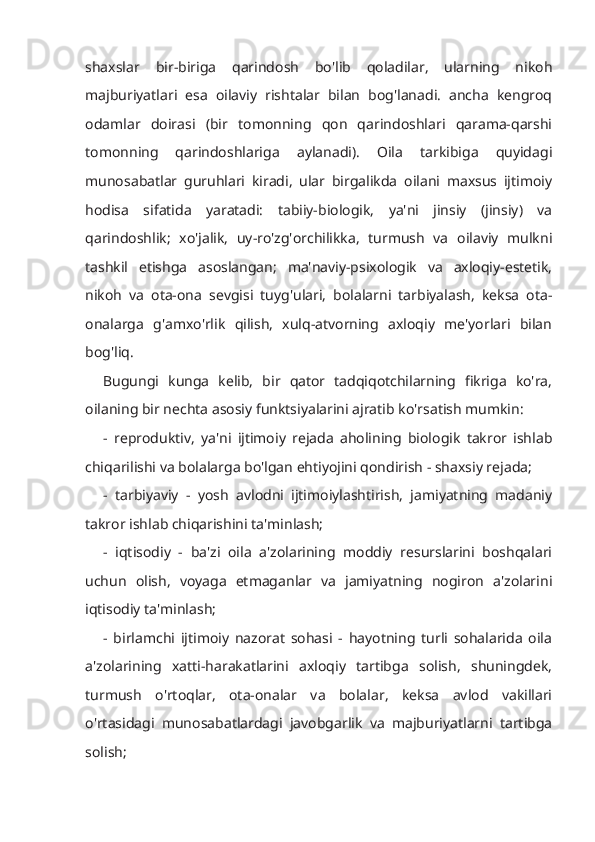 shaxslar   bir-biriga   qarindosh   bo'lib   qoladilar,   ularning   nikoh
majburiyatlari   esa   oilaviy   rishtalar   bilan   bog'lanadi.   ancha   kengroq
odamlar   doirasi   (bir   tomonning   qon   qarindoshlari   qarama-qarshi
tomonning   qarindoshlariga   aylanadi).   Oila   tarkibiga   quyidagi
munosabatlar   guruhlari   kiradi,   ular   birgalikda   oilani   maxsus   ijtimoiy
hodisa   sifatida   yaratadi:   tabiiy-biologik,   ya'ni   jinsiy   (jinsiy)   va
qarindoshlik;   xo'jalik,   uy-ro'zg'orchilikka,   turmush   va   oilaviy   mulkni
tashkil   etishga   asoslangan;   ma'naviy-psixologik   va   axloqiy-estetik,
nikoh   va   ota-ona   sevgisi   tuyg'ulari,   bolalarni   tarbiyalash,   keksa   ota-
onalarga   g'amxo'rlik   qilish,   xulq-atvorning   axloqiy   me'yorlari   bilan
bog'liq. 
Bugungi   kunga   kelib,   bir   qator   tadqiqotchilarning   fikriga   ko'ra,
oilaning bir nechta asosiy funktsiyalarini ajratib ko'rsatish mumkin: 
-   reproduktiv,   ya'ni   ijtimoiy   rejada   aholining   biologik   takror   ishlab
chiqarilishi va bolalarga bo'lgan ehtiyojini qondirish - shaxsiy rejada;
-   tarbiyaviy   -   yosh   avlodni   ijtimoiylashtirish,   jamiyatning   madaniy
takror ishlab chiqarishini ta'minlash; 
-   iqtisodiy   -   ba'zi   oila   a'zolarining   moddiy   resurslarini   boshqalari
uchun   olish,   voyaga   etmaganlar   va   jamiyatning   nogiron   a'zolarini
iqtisodiy ta'minlash; 
-   birlamchi   ijtimoiy   nazorat   sohasi   -   hayotning   turli   sohalarida   oila
a'zolarining   xatti-harakatlarini   axloqiy   tartibga   solish,   shuningdek,
turmush   o'rtoqlar,   ota-onalar   va   bolalar,   keksa   avlod   vakillari
o'rtasidagi   munosabatlardagi   javobgarlik   va   majburiyatlarni   tartibga
solish;  