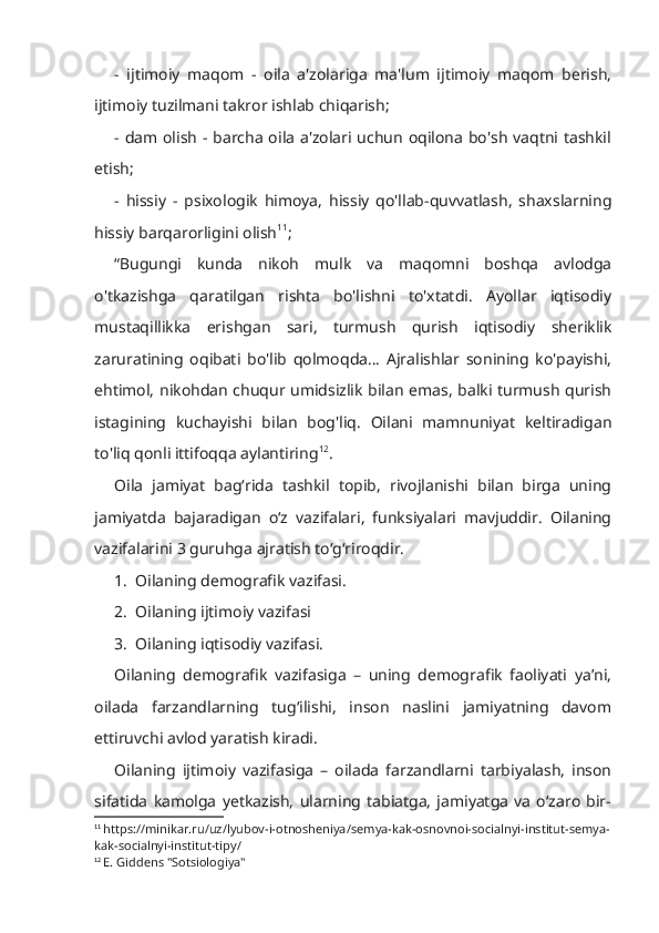 -   ijtimoiy   maqom   -   oila   a'zolariga   ma'lum   ijtimoiy   maqom   berish,
ijtimoiy tuzilmani takror ishlab chiqarish; 
- dam olish - barcha oila a'zolari uchun oqilona bo'sh vaqtni tashkil
etish; 
-   hissiy   -   psixologik   himoya,   hissiy   qo'llab-quvvatlash,   shaxslarning
hissiy barqarorligini olish 11
;
“Bugungi   kunda   nikoh   mulk   va   maqomni   boshqa   avlodga
o'tkazishga   qaratilgan   rishta   bo'lishni   to'xtatdi.   Ayollar   iqtisodiy
mustaqillikka   erishgan   sari,   turmush   qurish   iqtisodiy   sheriklik
zaruratining   oqibati   bo'lib   qolmoqda...   Ajralishlar   sonining   ko'payishi,
ehtimol, nikohdan chuqur umidsizlik bilan emas, balki turmush qurish
istagining   kuchayishi   bilan   bog'liq.   Oilani   mamnuniyat   keltiradigan
to'liq qonli ittifoqqa aylantiring 12
. 
Oila   jamiyat   bag‘rida   tashkil   topib,   rivojlanishi   bilan   birga   uning
jamiyatda   bajaradigan   o‘z   vazifalari,   funksiyalari   mavjuddir.   Oilaning
vazifalarini 3 guruhga ajratish to‘g‘riroqdir.
1.  Oilaning demografik vazifasi.
2.  Oilaning ijtimoiy vazifasi
3.  Oilaning iqtisodiy vazifasi.
Oilaning   demografik   vazifasiga   –   uning   demografik   faoliyati   ya’ni,
oilada   farzandlarning   tug‘ilishi,   inson   naslini   jamiyatning   davom
ettiruvchi avlod yaratish kiradi.
Oilaning   ijtimoiy   vazifasiga   –   oilada   farzandlarni   tarbiyalash,   inson
sifatida   kamolga   yetkazish,   ularning   tabiatga,   jamiyatga   va   o‘zaro   bir-
11
  https://minikar.ru/uz/lyubov-i-otnosheniya/semya-kak-osnovnoi-socialnyi-institut-semya-
kak-socialnyi-institut-tipy/
12
  E. Giddens "Sotsiologiya" 