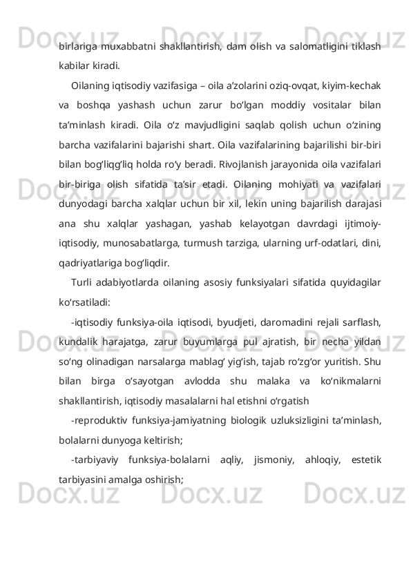 birlariga   muxabbatni   shakllantirish,   dam   olish   va   salomatligini   tiklash
kabilar kiradi.
Oilaning iqtisodiy vazifasiga – oila a’zolarini oziq-ovqat, kiyim-kechak
va   boshqa   yashash   uchun   zarur   bo‘lgan   moddiy   vositalar   bilan
ta’minlash   kiradi.   Oila   o‘z   mavjudligini   saqlab   qolish   uchun   o‘zining
barcha   vazifalarini bajarishi  shart.  Oila  vazifalarining  bajarilishi  bir-biri
bilan bog‘liqg‘liq holda ro‘y beradi. Rivojlanish jarayonida oila vazifalari
bir-biriga   olish   sifatida   ta’sir   etadi.   Oilaning   mohiyati   va   vazifalari
dunyodagi   barcha   xalqlar   uchun   bir   xil,   lekin   uning   bajarilish   darajasi
ana   shu   xalqlar   yashagan,   yashab   kelayotgan   davrdagi   ijtimoiy-
iqtisodiy, munosabatlarga, turmush tarziga, ularning urf-odatlari, dini,
qadriyatlariga bog‘liqdir.
Turli   adabiyotlarda   oilaning   asosiy   funksiyalari   sifatida   quyidagilar
ko‘rsatiladi:
-iqtisodiy   funksiya-oila   iqtisodi,   byudjeti,   daromadini   rejali   sarflash,
kundalik   harajatga,   zarur   buyumlarga   pul   ajratish,   bir   necha   yildan
so‘ng olinadigan narsalarga mablag‘ yig‘ish, tajab ro‘zg‘or yuritish. Shu
bilan   birga   o‘sayotgan   avlodda   shu   malaka   va   ko‘nikmalarni
shakllantirish, iqtisodiy masalalarni hal etishni o‘rgatish
-reproduktiv   f unk siya-jamiyatning   biologik   uzluksizligini   ta’minlash,
bolalarni dunyoga keltirish;
-tarbiyaviy   funksiya-bolalarni   aqliy,   jismoniy,   ahloqiy,   estetik
tarbiyasini amalga oshirish; 