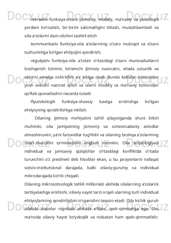 -rekreativ   funksiya-o‘zaro   jismoniy,   moddiy,   ma’naviy   va   psixologik
yordam   ko‘rsatish,   bir-birini   salomatligini   tiklash,   mustahkamlash   va
oila a’zolarini dam olishini tashkil etish
-kommunikativ   funksiya-oila   a’zolarining   o‘zaro   muloqot   va   o‘zaro
tushunishga bo‘lgan ehtiyojini qondirish;
-regulyativ   funksiya-oila   a’zolari   o‘rtasidagi   o‘zaro   munosabatlarni
boshqarish   tizimini,   birlamchi   ijtimoiy   nazoratni,   oilada   ustunlik   va
obro‘ni   amalga   oshirishni   o‘z   ichiga   oladi.   Bunda   kattalar   tomonidan
yosh   avlodni   nazorat   qilish   va   ularni   moddiy   va   ma’naviy   tomondan
qo‘llab-quvvatlashni nazarda tutadi.
-flyutsitologik   funksiya-shaxsiy   baxtga   erishishga   bo‘lgan
ehtiyojning qondirilishiga intilish.
Oilaning   ijtimoiy   mohiyatini   tahlil   qilayotganda   shuni   bilish
muhimki,   oila   jamiyatning   jismoniy   va   sotsiomadaniy   avlodlar
almashinuvini, ya’ni farzandlar tug‘ilishi va oilaning boshqa a’zolarining
shart-sharoitini   ta’minlashini   anglash   mumkin.   Oila   sotsiologiyasi
individual   va   jamoaviy   qiziqishlar   o‘rtasidagi   konfliktda   o‘rtada
turuvchini   o‘z   predmeti   deb   hisoblar   ekan,   u   bu   jarayonlarni   nafaqat
sotsio-institutsional   darajada,   balki   oilaviy-guruhiy   va   individual
mikrodarajada ko‘rib chiqadi.
Oilaning mikrosotsiologik tahlili millionlab alohida oilalarning a’zolarini
tarbiyalashga erishishi, oilaviy xayot tarzi orqali ularning turli individual
ehtiyojlarining qondirilishini o‘rganishni taqozo etadi. Oila kichik guruh
sifatida   insonlar   nigohida   alohida   e’tibor,   qadr-qimmatga   ega.   Shu
ma’noda   oilaviy   hayot   bo‘ydoqlik   va   nisbatan   ham   qadr-qimmatlidir. 