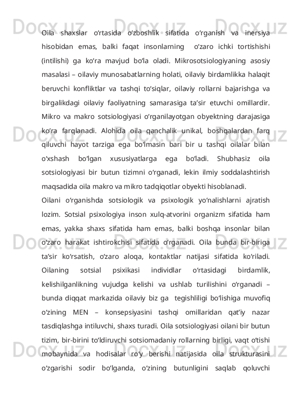 Oila   shaxslar   o‘rtasida   o‘zboshlik   sifatida   o‘rganish   va   inersiya
hisobidan   emas,   balki   faqat   insonlarning     o‘zaro   ichki   tortishishi
(intilishi)   ga   ko‘ra   mavjud   bo‘la   oladi.   Mikrosotsiologiyaning   asosiy
masalasi  – oilaviy  munosabatlarning  holati,  oilaviy  birdamlikka   halaqit
beruvchi   konfliktlar   va   tashqi   to‘siqlar,   oilaviy   rollarni   bajarishga   va
birgalikdagi   oilaviy   faoliyatning   samarasiga   ta’sir   etuvchi   omillardir.
Mikro   va   makro   sotsiologiyasi   o‘rganilayotgan   obyektning   darajasiga
ko‘ra   farqlanadi.   Alohida   oila   qanchalik   unikal,   boshqalardan   farq
qiluvchi   hayot   tarziga   ega   bo‘lmasin   bari   bir   u   tashqi   oilalar   bilan
o‘xshash   bo‘lgan   xususiyatlarga   ega   bo‘ladi.   Shubhasiz   oila
sotsiologiyasi   bir   butun   tizimni   o‘rganadi,   lekin   ilmiy   soddalashtirish
maqsadida oila makro va mikro tadqiqotlar obyekti hisoblanadi.
Oilani   o‘rganishda   sotsiologik   va   psixologik   yo‘nalishlarni   ajratish
lozim.   Sotsial   psixologiya   inson   xulq-atvorini   organizm   sifatida   ham
emas,   yakka   shaxs   sifatida   ham   emas,   balki   boshqa   insonlar   bilan
o‘zaro   harakat   ishtirokchisi   sifatida   o‘rganadi.   Oila   bunda   bir-biriga
ta’sir   ko‘rsatish,   o‘zaro   aloqa,   kontaktlar   natijasi   sifatida   ko‘riladi.
Oilaning   sotsial   psixikasi   individlar   o‘rtasidagi   birdamlik,
kelishilganlikning   vujudga   kelishi   va   ushlab   turilishini   o‘rganadi   –
bunda   diqqat   markazida   oilaviy   biz   ga     tegishliligi   bo‘lishiga   muvofiq
o‘zining   MЕN   –   konsepsiyasini   tashqi   omillaridan   qat’iy   nazar
tasdiqlashga intiluvchi, shaxs turadi. Oila sotsiologiyasi oilani bir butun
tizim, bir-birini to‘ldiruvchi sotsiomadaniy rollarning birligi, vaqt  o‘tishi
mobaynida   va   hodisalar   ro‘y   berishi   natijasida   oila   strukturasini
o‘zgarishi   sodir   bo‘lganda,   o‘zining   butunligini   saqlab   qoluvchi 