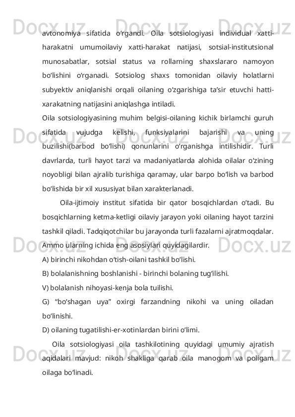avtonomiya   sifatida   o‘rgandi.   Oila   sotsiologiyasi   individual   xat t i-
harakatni   umumoilaviy   xatti-harakat   natijasi,   sotsial-institutsional
munosabatlar,   sotsial   status   va   rollarning   s haxslararo   namoyon
bo‘lishini   o‘rganadi.   Sotsiolog   shaxs   tomonidan   oilaviy   holatlarni
subyektiv   aniqlanishi   orqali   oilaning   o‘zgarishiga   ta’sir   etuvchi   hatti-
xarakatning natijasini aniqlashga intiladi.
Oila   sotsiologiyasining   muhim   belgisi-oilaning   kichik   birlamchi   guruh
sifatida   vujudga   kelishi,   funksiyalarini   bajarishi   va   uning
buzilishi(barbod   bo‘lishi)   qonunlarini   o‘rganishga   intilishidir.   Turli
davrlarda,   turli   hayot   tarzi   va   madaniyatlarda   alohida   oilalar   o‘zining
noyobligi bilan ajralib turishiga qaramay, ular barpo bo‘lish va barbod
bo‘lishida bir xil xususiyat bilan xarakterlanadi.
Oila-ijtimoiy   institut   sifatida   bir   qator   bosqichlardan   o‘tadi.   Bu
bosqichlarning ketma-ketligi oilaviy jarayon yoki oilaning  hayot  tarzini
tashkil qiladi. Tadqiqotchilar bu jarayonda turli fazalarni ajratmoqdalar.
Ammo ularning ichida eng asosiylari quyidagilardir. 
A) birinchi nikohdan o‘tish-oilani tashkil bo‘lishi.
B) bolalanishning boshlanishi - birinchi bolaning tug‘ilishi.
V) bolalanish nihoyasi-kenja bola tuilishi.
G)   “bo‘shagan   uya”   oxirgi   farzandning   nikohi   va   uning   oiladan
bo‘linishi.
D) oilaning tugatilishi-er-xotinlardan birini o‘limi.
    Oila   sotsiologiyasi   oila   tashkilotining   quyidagi   umumiy   ajratish
aqidalari   mavjud:   nikoh   shakliga   qarab   oila   manogom   va   poligam
oilaga bo‘linadi.