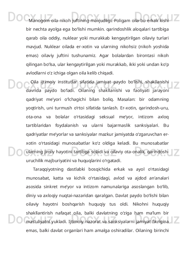    Manogom oila-nikoh juftining mavjudligi. Poligam oila-bu erkak kishi
bir nechta ayolga ega bo‘lishi mumkin. qarindoshlik aloqalari tartibiga
qarab   oila   oddiy,   nuklear   yoki   murakkab   kengaytirilgan   oilaviy   turlari
mavjud.   Nuklear   oilada   er-xotin   va   ularning   nikohsiz   (nikoh   yoshida
emas)   oilaviy   juftini   tushunamiz.   Agar   bolalardan   birontasi   nikoh
qilingan bo‘lsa, ular kengaytirilgan yoki murakkab, ikki yoki undan ko‘p
avlodlarni o‘z ichiga olgan oila kelib chiqadi.
    Oila   ijtimoiy   institutlar   sifatida   jamiyat   paydo   bo‘lishi,   shakllanishi
davrida   paydo   bo‘ladi.   Oilaning   shakllanishi   va   faoliyati   jarayoni
qadriyat   me’yori   o‘lchagichi   bilan   boliq.   Masalan:   bir   odamning
yoqtirish,   uni   turmush   o‘rtoi   sifatida   tanlash.   Er-xotin,   qarindosh-uru,
ota-ona   va   bolalar   o‘rtasidagi   seksual   me’yor,   intizom   axloq
tartiblaridan   foydalanish   va   ularni   bajarmaslik   sanksiyalari.   Bu
qadriyatlar me’yorlar va sanksiyalar mazkur jamiyatda o‘zgaruvchan er-
xotin   o‘rtasidagi   munosabatlar   ko‘z   oldiga   keladi.   Bu   munosabatlar
ularning jinsiy hayotini tartibga soladi va oilaviy ota-onalik, qarindosh-
uruchilik majburiyatini va huquqlarini o‘rgatadi. 
    Taraqqiyotning   dastlabki   bosqichida   erkak   va   ayol   o‘rtasidagi
munosabat,   katta   va   kichik   o‘rtasidagi,   avlod   va   ajdod   an’analari
asosida   sinkret   me’yor   va   intizom   namunalariga   asoslangan   bo‘lib,
diniy va axloqiy nuqtai-nazaridan qaralgan. Davlat paydo bo‘lishi bilan
oilaviy   hayotni   boshqarish   huquqiy   tus   oldi.   Nikohni   huquqiy
shakllantirish   nafaqat   oila,   balki   davlatning   o‘ziga   ham   ma’lum   bir
mas’uliyatni   yukladi.   Ijtimoiy   nazorat   va   sanksiyalarni   jamiyat   fikrigina
emas, balki davlat organlari ham amalga oshiradilar. Oilaning birinchi 