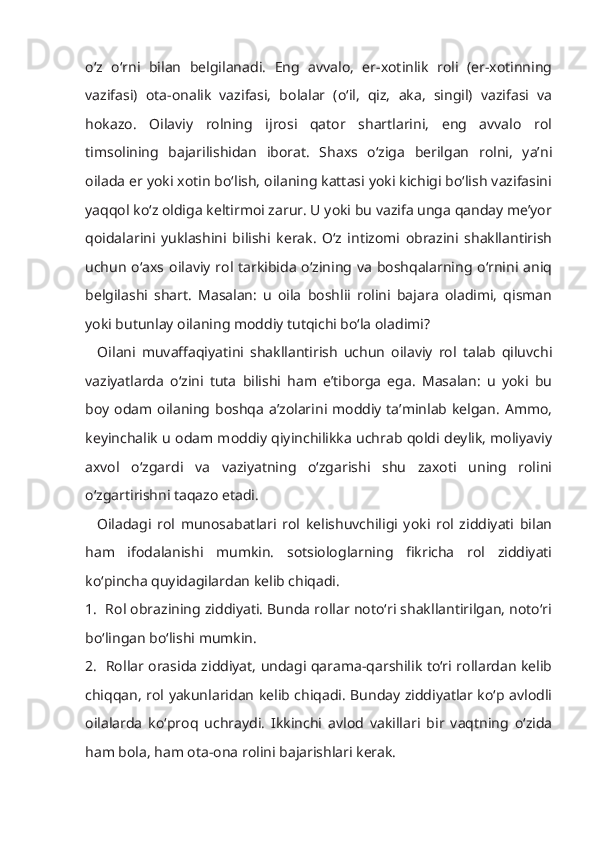 o‘z   o‘rni   bilan   belgilanadi.   Eng   avvalo,   er-xotinlik   roli   (er-xotinning
vazifasi)   ota-onalik   vazifasi,   bolalar   (o‘il,   qiz,   aka,   singil)   vazifasi   va
hokazo.   Oilaviy   rolning   ijrosi   qator   shartlarini,   eng   avvalo   rol
timsolining   bajarilishidan   iborat.   Shaxs   o‘ziga   berilgan   rolni,   ya’ni
oilada er yoki xotin bo‘lish, oilaning kattasi yoki kichigi bo‘lish vazifasini
yaqqol ko‘z oldiga keltirmoi zarur. U yoki bu vazifa unga qanday me’yor
qoidalarini   yuklashini   bilishi   kerak.   O‘z   intizomi   obrazini   shakllantirish
uchun o‘axs oilaviy rol tarkibida  o‘zining va  boshqalarning o‘rnini aniq
belgilashi   shart.   Masalan:   u   oila   boshlii   rolini   bajara   oladimi,   qisman
yoki butunlay oilaning moddiy tutqichi bo‘la oladimi?
    Oilani   muvaffaqiyatini   shakllantirish   uchun   oilaviy   rol   talab   qiluvchi
vaziyatlarda   o‘zini   tuta   bilishi   ham   e’tiborga   ega.   Masalan:   u   yoki   bu
boy odam oilaning boshqa a’zolarini moddiy ta’minlab kelgan.  Ammo,
keyinchalik u odam moddiy qiyinchilikka uchrab qoldi deylik, moliyaviy
axvol   o‘zgardi   va   vaziyatning   o‘zgarishi   shu   zaxoti   uning   rolini
o‘zgartirishni taqazo etadi.
    Oiladagi   rol   munosabatlari   rol   kelishuvchiligi   yoki   rol   ziddiyati   bilan
ham   ifodalanishi   mumkin.   sotsiologlarning   fikricha   rol   ziddiyati
ko‘pincha quyidagilardan kelib chiqadi.
1.  Rol obrazining ziddiyati. Bunda rollar noto‘ri shakllantirilgan, noto‘ri
bo‘lingan bo‘lishi mumkin.
2.   Rollar orasida ziddiyat, undagi qarama-qarshilik to‘ri rollardan kelib
chiqqan, rol yakunlaridan kelib chiqadi. Bunday ziddiyatlar ko‘p avlodli
oilalarda   ko‘proq   uchraydi.   Ikkinchi   avlod   vakillari   bir   vaqtning   o‘zida
ham bola, ham ota-ona rolini bajarishlari kerak. 