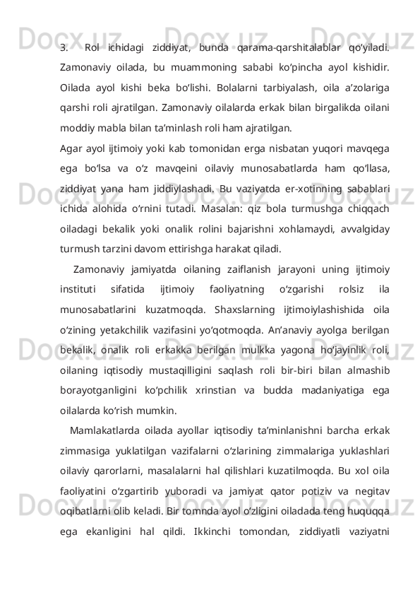 3.     Rol   ichidagi   ziddiyat,   bunda   qarama-qarshitalablar   qo‘yiladi.
Zamonaviy   oilada,   bu   muammoning   sababi   ko‘pincha   ayol   kishidir.
Oilada   ayol   kishi   beka   bo‘lishi.   Bolalarni   tarbiyalash,   oila   a’zolariga
qarshi roli ajratilgan. Zamonaviy oilalarda  erkak bilan  birgalikda oilani
moddiy mabla bilan ta’minlash roli ham ajratilgan.
Agar   ayol   ijtimoiy   yoki   kab   tomonidan   erga   nisbatan   yuqori   mavqega
ega   bo‘lsa   va   o‘z   mavqeini   oilaviy   munosabatlarda   ham   qo‘llasa,
ziddiyat   yana   ham   jiddiylashadi.   Bu   vaziyatda   er-xotinning   sabablari
ichida   alohida   o‘rnini   tutadi.   Masalan:   qiz   bola   turmushga   chiqqach
oiladagi   bekalik   yoki   onalik   rolini   bajarishni   xohlamaydi,   avvalgiday
turmush tarzini davom ettirishga harakat qiladi.
    Zamonaviy   jamiyatda   oilaning   zaiflanish   jarayoni   uning   ijtimoiy
instituti   sifatida   ijtimoiy   faoliyatning   o‘zgarishi   rolsiz   ila
munosabatlarini   kuzatmoqda.   Shaxslarning   ijtimoiylashishida   oila
o‘zining   yetakchilik   vazifasini   yo‘qotmoqda.   An’anaviy   ayolga   berilgan
bekalik,   onalik   roli   erkakka   berilgan   mulkka   yagona   ho‘jayinlik   roli,
oilaning   iqtisodiy   mustaqilligini   saqlash   roli   bir-biri   bilan   almashib
borayotganligini   ko‘pchilik   xrinstian   va   budda   madaniyatiga   ega
oilalarda ko‘rish mumkin. 
    Mamlakatlarda   oilada   ayollar   iqtisodiy   ta’minlanishni   barcha   erkak
zimmasiga   yuklatilgan   vazifalarni   o‘zlarining   zimmalariga   yuklashlari
oilaviy   qarorlarni,   masalalarni   hal   qilishlari   kuzatilmoqda.   Bu   xol   oila
faoliyatini   o‘zgartirib   yuboradi   va   jamiyat   qator   potiziv   va   negitav
oqibatlarni olib keladi. Bir tomnda ayol o‘zligini oiladada teng huquqqa
ega   ekanligini   hal   qildi.   Ikkinchi   tomondan,   ziddiyatli   vaziyatni 